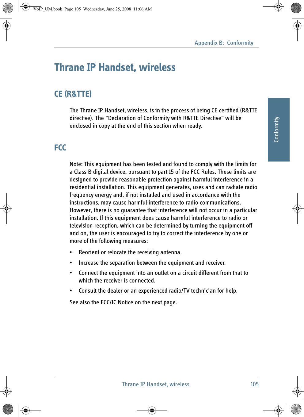 Appendix B:  ConformityThrane IP Handset, wireless 105BBBBBConformityThrane IP Handset, wirelessCE (R&amp;TTE)The Thrane IP Handset, wireless, is in the process of being CE certified (R&amp;TTE directive). The “Declaration of Conformity with R&amp;TTE Directive” will be enclosed in copy at the end of this section when ready.FCCNote: This equipment has been tested and found to comply with the limits for a Class B digital device, pursuant to part 15 of the FCC Rules. These limits are designed to provide reasonable protection against harmful interference in a residential installation. This equipment generates, uses and can radiate radio frequency energy and, if not installed and used in accordance with the instructions, may cause harmful interference to radio communications. However, there is no guarantee that interference will not occur in a particular installation. If this equipment does cause harmful interference to radio or television reception, which can be determined by turning the equipment off and on, the user is encouraged to try to correct the interference by one or more of the following measures:• Reorient or relocate the receiving antenna.• Increase the separation between the equipment and receiver.• Connect the equipment into an outlet on a circuit different from that to which the receiver is connected.• Consult the dealer or an experienced radio/TV technician for help.See also the FCC/IC Notice on the next page.VoIP_UM.book  Page 105  Wednesday, June 25, 2008  11:06 AM