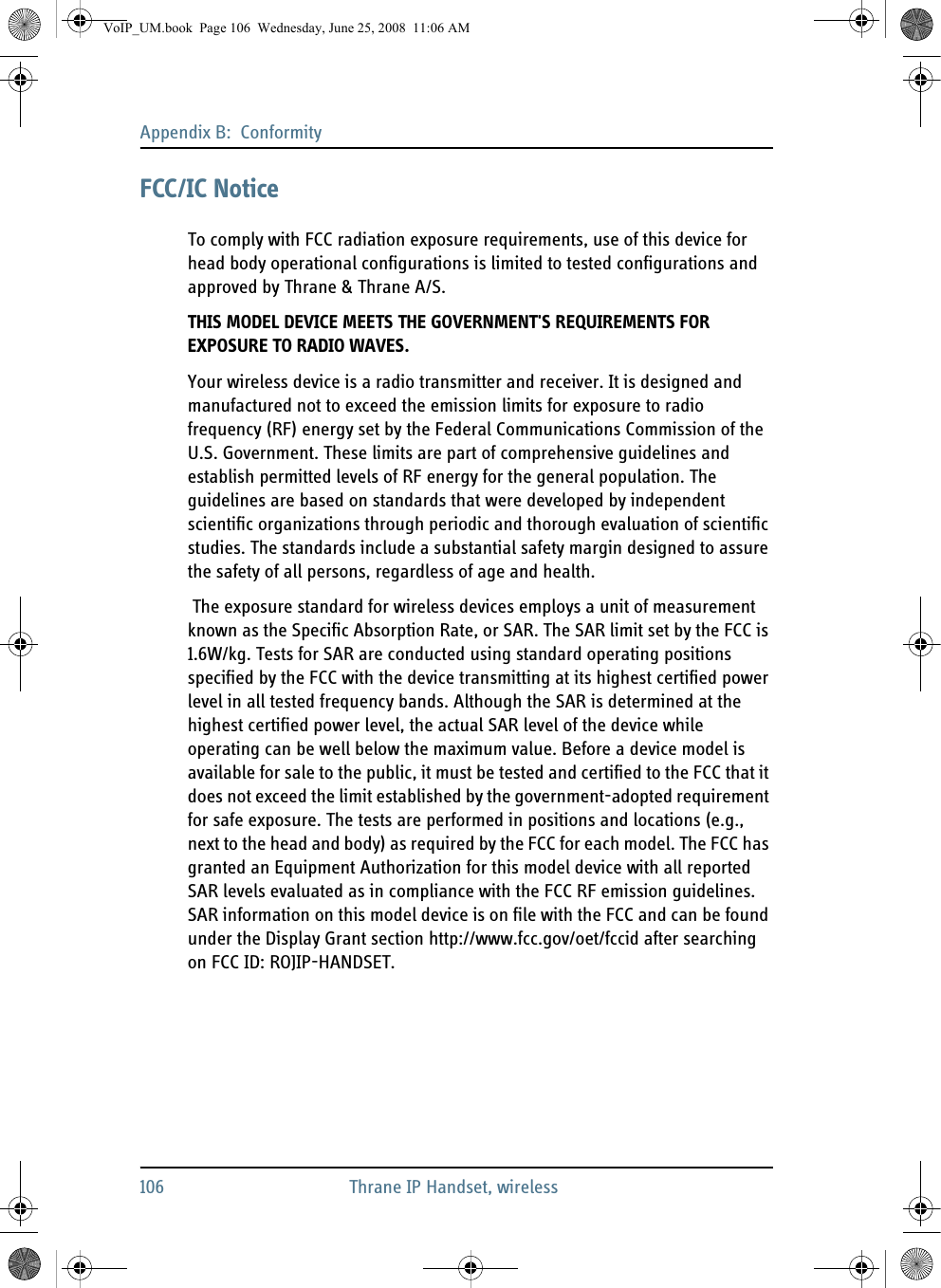 Appendix B:  Conformity106 Thrane IP Handset, wirelessFCC/IC NoticeTo comply with FCC radiation exposure requirements, use of this device for head body operational configurations is limited to tested configurations and approved by Thrane &amp; Thrane A/S.THIS MODEL DEVICE MEETS THE GOVERNMENT&apos;S REQUIREMENTS FOR EXPOSURE TO RADIO WAVES.Your wireless device is a radio transmitter and receiver. It is designed and manufactured not to exceed the emission limits for exposure to radio frequency (RF) energy set by the Federal Communications Commission of the U.S. Government. These limits are part of comprehensive guidelines and establish permitted levels of RF energy for the general population. The guidelines are based on standards that were developed by independent scientific organizations through periodic and thorough evaluation of scientific studies. The standards include a substantial safety margin designed to assure the safety of all persons, regardless of age and health. The exposure standard for wireless devices employs a unit of measurement known as the Specific Absorption Rate, or SAR. The SAR limit set by the FCC is 1.6W/kg. Tests for SAR are conducted using standard operating positions specified by the FCC with the device transmitting at its highest certified power level in all tested frequency bands. Although the SAR is determined at the highest certified power level, the actual SAR level of the device while operating can be well below the maximum value. Before a device model is available for sale to the public, it must be tested and certified to the FCC that it does not exceed the limit established by the government-adopted requirement for safe exposure. The tests are performed in positions and locations (e.g., next to the head and body) as required by the FCC for each model. The FCC has granted an Equipment Authorization for this model device with all reported SAR levels evaluated as in compliance with the FCC RF emission guidelines. SAR information on this model device is on file with the FCC and can be found under the Display Grant section http://www.fcc.gov/oet/fccid after searching on FCC ID: ROJIP-HANDSET.VoIP_UM.book  Page 106  Wednesday, June 25, 2008  11:06 AM