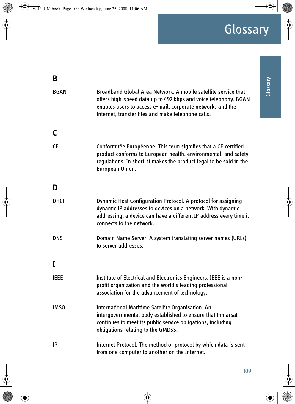 109GlossaryAAAAAGlossaryGlossary ABBGAN Broadband Global Area Network. A mobile satellite service that offers high-speed data up to 492 kbps and voice telephony. BGAN enables users to access e-mail, corporate networks and the Internet, transfer files and make telephone calls. CCE Conformitée Européenne. This term signifies that a CE certified product conforms to European health, environmental, and safety regulations. In short, it makes the product legal to be sold in the European Union. DDHCP Dynamic Host Configuration Protocol. A protocol for assigning dynamic IP addresses to devices on a network. With dynamic addressing, a device can have a different IP address every time it connects to the network. DNS Domain Name Server. A system translating server names (URLs) to server addresses. IIEEE Institute of Electrical and Electronics Engineers. IEEE is a non-profit organization and the world’s leading professional association for the advancement of technology. IMSO International Maritime Satellite Organisation. An intergovernmental body established to ensure that Inmarsat continues to meet its public service obligations, including obligations relating to the GMDSS. IP Internet Protocol. The method or protocol by which data is sent from one computer to another on the Internet. VoIP_UM.book  Page 109  Wednesday, June 25, 2008  11:06 AM