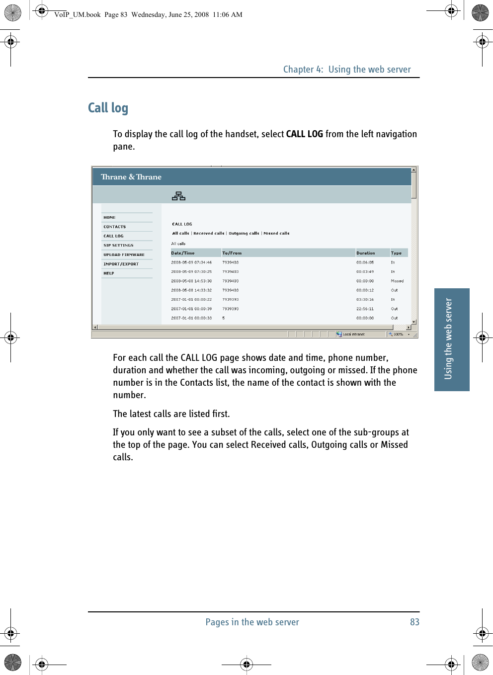 Chapter 4:  Using the web serverPages in the web server 8344444Using the web serverCall logTo display the call log of the handset, select CALL LOG from the left navigation pane.For each call the CALL LOG page shows date and time, phone number, duration and whether the call was incoming, outgoing or missed. If the phone number is in the Contacts list, the name of the contact is shown with the number.The latest calls are listed first. If you only want to see a subset of the calls, select one of the sub-groups at the top of the page. You can select Received calls, Outgoing calls or Missed calls.VoIP_UM.book  Page 83  Wednesday, June 25, 2008  11:06 AM