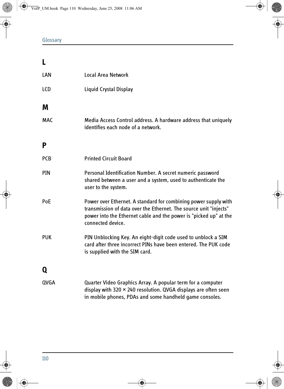 Glossary110LLAN Local Area Network LCD Liquid Crystal Display MMAC Media Access Control address. A hardware address that uniquely identifies each node of a network. PPCB Printed Circuit Board PIN Personal Identification Number. A secret numeric password shared between a user and a system, used to authenticate the user to the system. PoE Power over Ethernet. A standard for combining power supply with transmission of data over the Ethernet. The source unit &quot;injects&quot; power into the Ethernet cable and the power is &quot;picked up&quot; at the connected device. PUK PIN Unblocking Key. An eight-digit code used to unblock a SIM card after three incorrect PINs have been entered. The PUK code is supplied with the SIM card. QQVGA Quarter Video Graphics Array. A popular term for a computer display with 320 × 240 resolution. QVGA displays are often seen in mobile phones, PDAs and some handheld game consoles. VoIP_UM.book  Page 110  Wednesday, June 25, 2008  11:06 AM