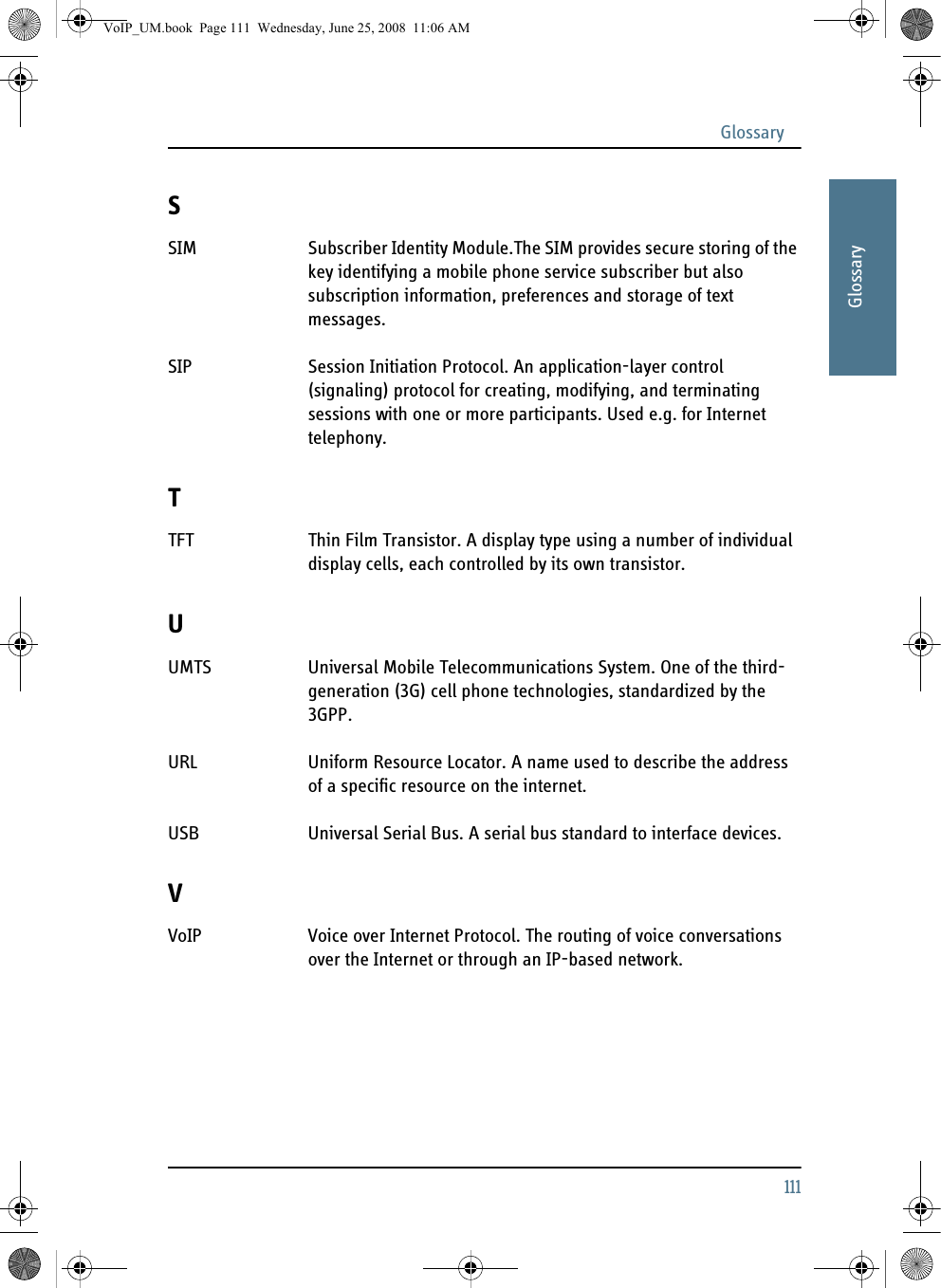 Glossary111AAAAAGlossarySSIM Subscriber Identity Module.The SIM provides secure storing of the key identifying a mobile phone service subscriber but also subscription information, preferences and storage of text messages. SIP Session Initiation Protocol. An application-layer control (signaling) protocol for creating, modifying, and terminating sessions with one or more participants. Used e.g. for Internet telephony. TTFT Thin Film Transistor. A display type using a number of individual display cells, each controlled by its own transistor. UUMTS Universal Mobile Telecommunications System. One of the third-generation (3G) cell phone technologies, standardized by the 3GPP. URL Uniform Resource Locator. A name used to describe the address of a specific resource on the internet. USB Universal Serial Bus. A serial bus standard to interface devices. VVoIP Voice over Internet Protocol. The routing of voice conversations over the Internet or through an IP-based network. VoIP_UM.book  Page 111  Wednesday, June 25, 2008  11:06 AM