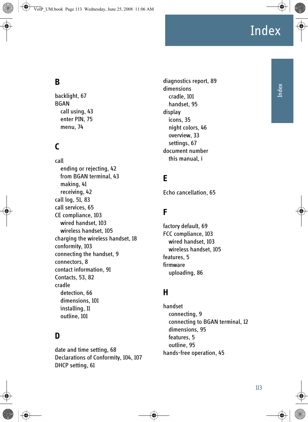 113IndexAAAAAIndexIndex ABbacklight, 67BGANcall using, 43enter PIN, 75menu, 74Ccallending or rejecting, 42from BGAN terminal, 43making, 41receiving, 42call log, 51, 83call services, 65CE compliance, 103wired handset, 103wireless handset, 105charging the wireless handset, 18conformity, 103connecting the handset, 9connectors, 8contact information, 91Contacts, 53, 82cradledetection, 66dimensions, 101installing, 11outline, 101Ddate and time setting, 68Declarations of Conformity, 104, 107DHCP setting, 61diagnostics report, 89dimensionscradle, 101handset, 95displayicons, 35night colors, 46overview, 33settings, 67document numberthis manual, iEEcho cancellation, 65Ffactory default, 69FCC compliance, 103wired handset, 103wireless handset, 105features, 5firmwareuploading, 86Hhandsetconnecting, 9connecting to BGAN terminal, 12dimensions, 95features, 5outline, 95hands-free operation, 45VoIP_UM.book  Page 113  Wednesday, June 25, 2008  11:06 AM