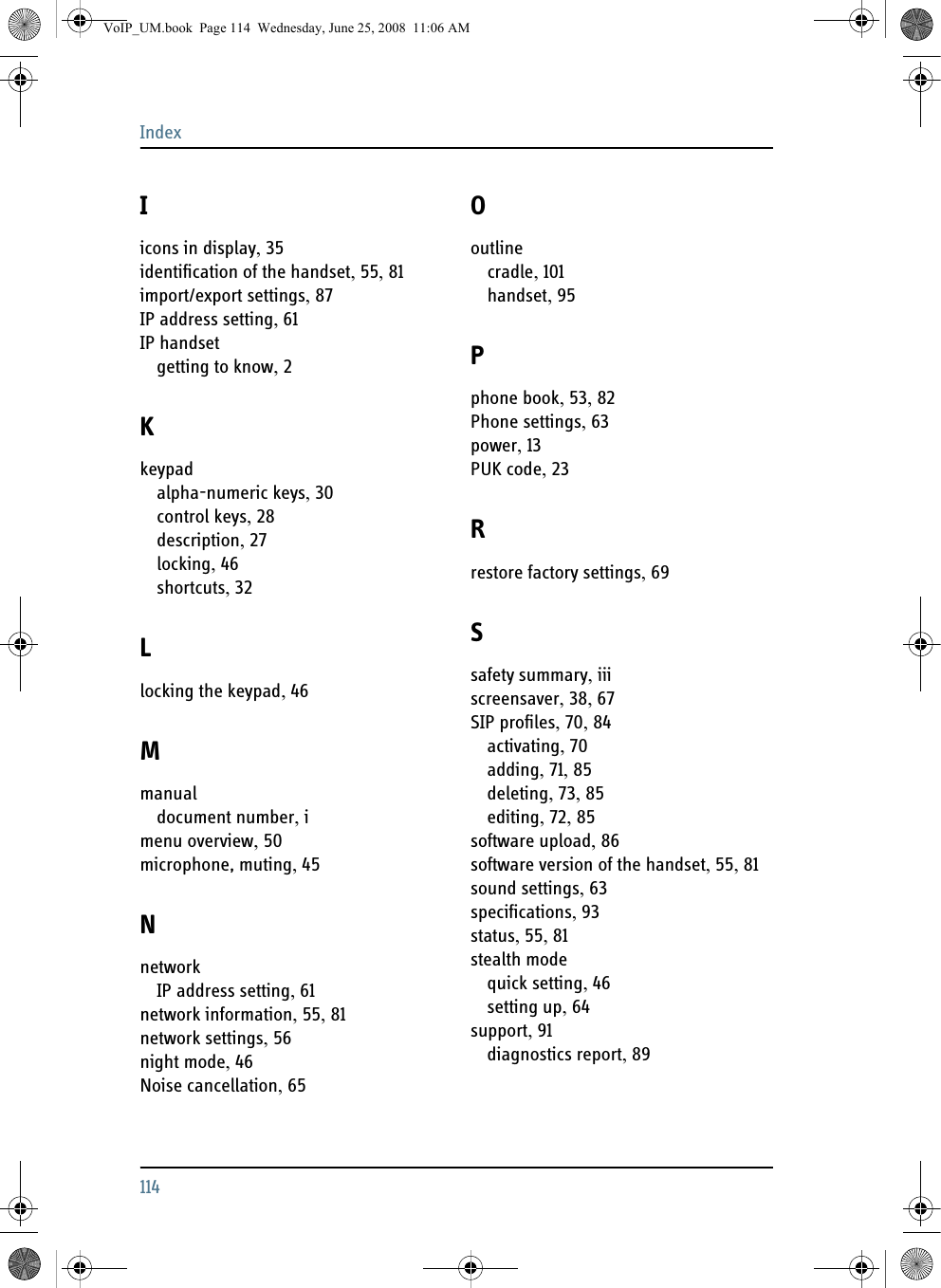 Index114Iicons in display, 35identification of the handset, 55, 81import/export settings, 87IP address setting, 61IP handsetgetting to know, 2Kkeypadalpha-numeric keys, 30control keys, 28description, 27locking, 46shortcuts, 32Llocking the keypad, 46Mmanualdocument number, imenu overview, 50microphone, muting, 45NnetworkIP address setting, 61network information, 55, 81network settings, 56night mode, 46Noise cancellation, 65Ooutlinecradle, 101handset, 95Pphone book, 53, 82Phone settings, 63power, 13PUK code, 23Rrestore factory settings, 69Ssafety summary, iiiscreensaver, 38, 67SIP profiles, 70, 84activating, 70adding, 71, 85deleting, 73, 85editing, 72, 85software upload, 86software version of the handset, 55, 81sound settings, 63specifications, 93status, 55, 81stealth modequick setting, 46setting up, 64support, 91diagnostics report, 89VoIP_UM.book  Page 114  Wednesday, June 25, 2008  11:06 AM