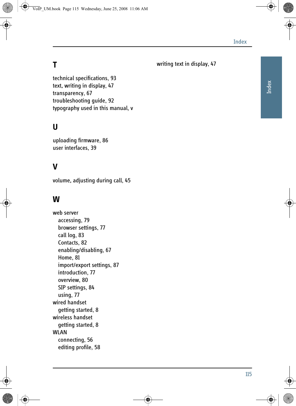 Index115AAAAAIndexTtechnical specifications, 93text, writing in display, 47transparency, 67troubleshooting guide, 92typography used in this manual, vUuploading firmware, 86user interfaces, 39Vvolume, adjusting during call, 45Wweb serveraccessing, 79browser settings, 77call log, 83Contacts, 82enabling/disabling, 67Home, 81import/export settings, 87introduction, 77overview, 80SIP settings, 84using, 77wired handsetgetting started, 8wireless handsetgetting started, 8WLANconnecting, 56editing profile, 58writing text in display, 47VoIP_UM.book  Page 115  Wednesday, June 25, 2008  11:06 AM