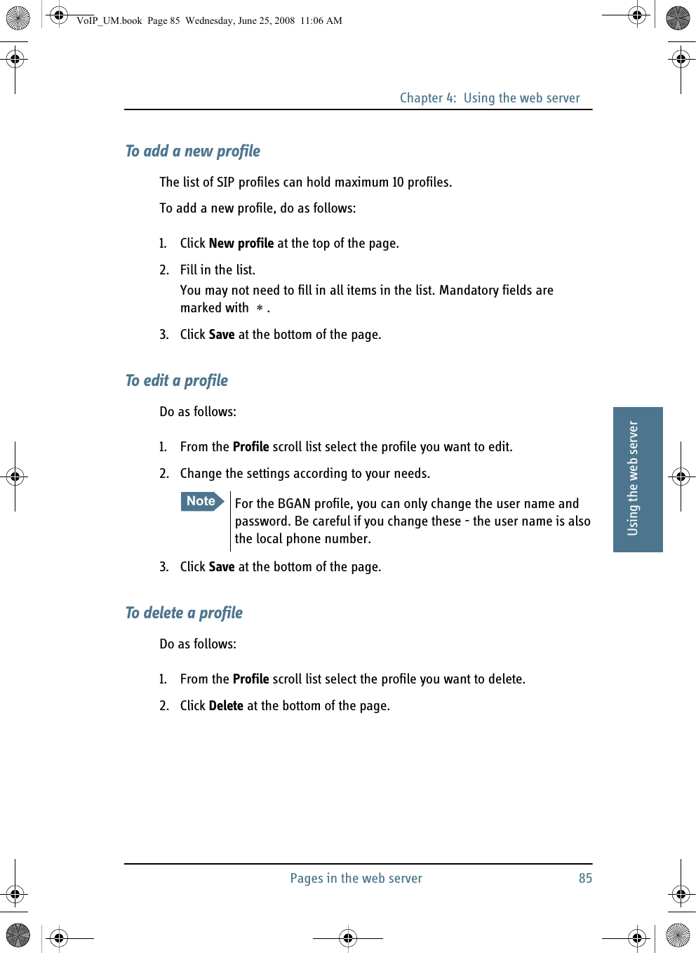 Chapter 4:  Using the web serverPages in the web server 8544444Using the web serverTo add a new profileThe list of SIP profiles can hold maximum 10 profiles.To add a new profile, do as follows:1. Click New profile at the top of the page.2. Fill in the list.You may not need to fill in all items in the list. Mandatory fields are marked with  ∗ .3. Click Save at the bottom of the page.To edit a profileDo as follows:1. From the Profile scroll list select the profile you want to edit.2. Change the settings according to your needs.3. Click Save at the bottom of the page.To delete a profileDo as follows:1. From the Profile scroll list select the profile you want to delete.2. Click Delete at the bottom of the page.Note For the BGAN profile, you can only change the user name and password. Be careful if you change these - the user name is also the local phone number.VoIP_UM.book  Page 85  Wednesday, June 25, 2008  11:06 AM