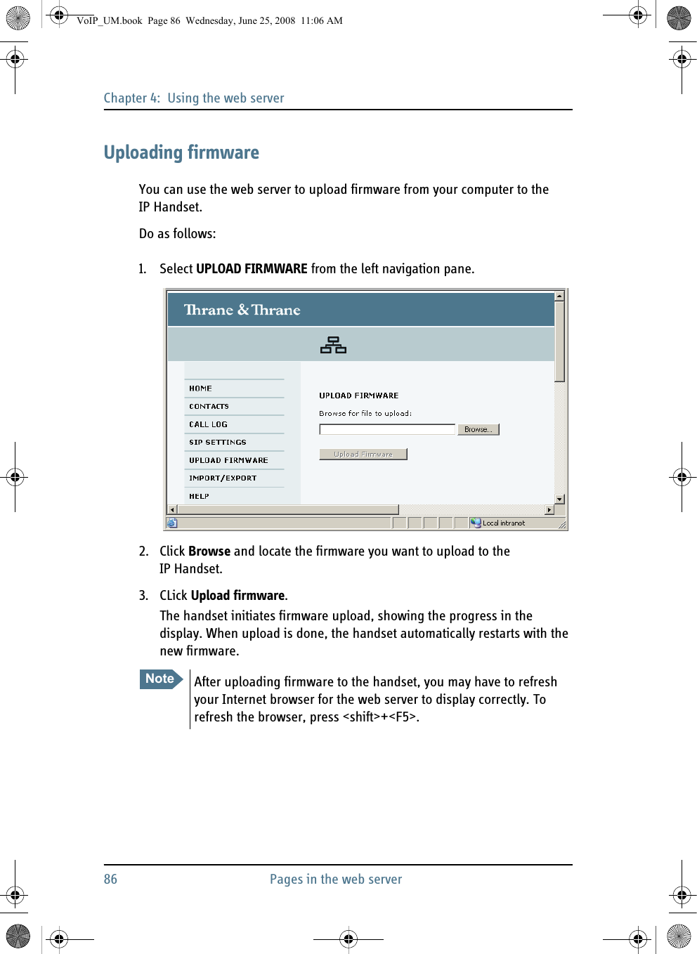 Chapter 4:  Using the web server86 Pages in the web serverUploading firmwareYou can use the web server to upload firmware from your computer to the IP Handset.Do as follows:1. Select UPLOAD FIRMWARE from the left navigation pane.2. Click Browse and locate the firmware you want to upload to the IP Handset.3. CLick Upload firmware.The handset initiates firmware upload, showing the progress in the display. When upload is done, the handset automatically restarts with the new firmware.Note After uploading firmware to the handset, you may have to refresh your Internet browser for the web server to display correctly. To refresh the browser, press &lt;shift&gt;+&lt;F5&gt;.VoIP_UM.book  Page 86  Wednesday, June 25, 2008  11:06 AM