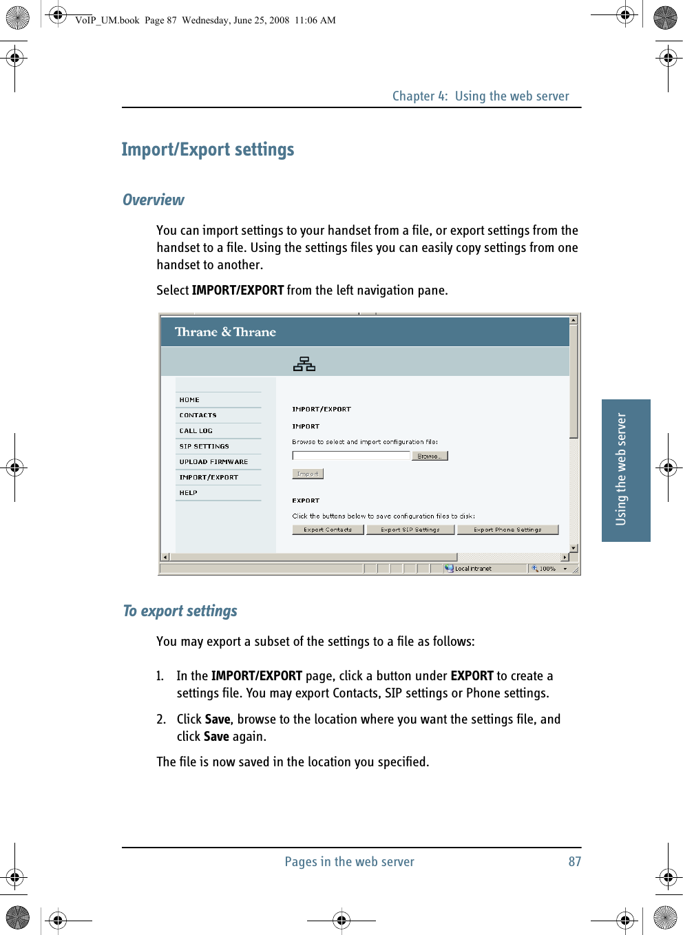 Chapter 4:  Using the web serverPages in the web server 8744444Using the web serverImport/Export settingsOverviewYou can import settings to your handset from a file, or export settings from the handset to a file. Using the settings files you can easily copy settings from one handset to another.Select IMPORT/EXPORT from the left navigation pane.To export settingsYou may export a subset of the settings to a file as follows:1. In the IMPORT/EXPORT page, click a button under EXPORT to create a settings file. You may export Contacts, SIP settings or Phone settings.2. Click Save, browse to the location where you want the settings file, and click Save again.The file is now saved in the location you specified.VoIP_UM.book  Page 87  Wednesday, June 25, 2008  11:06 AM