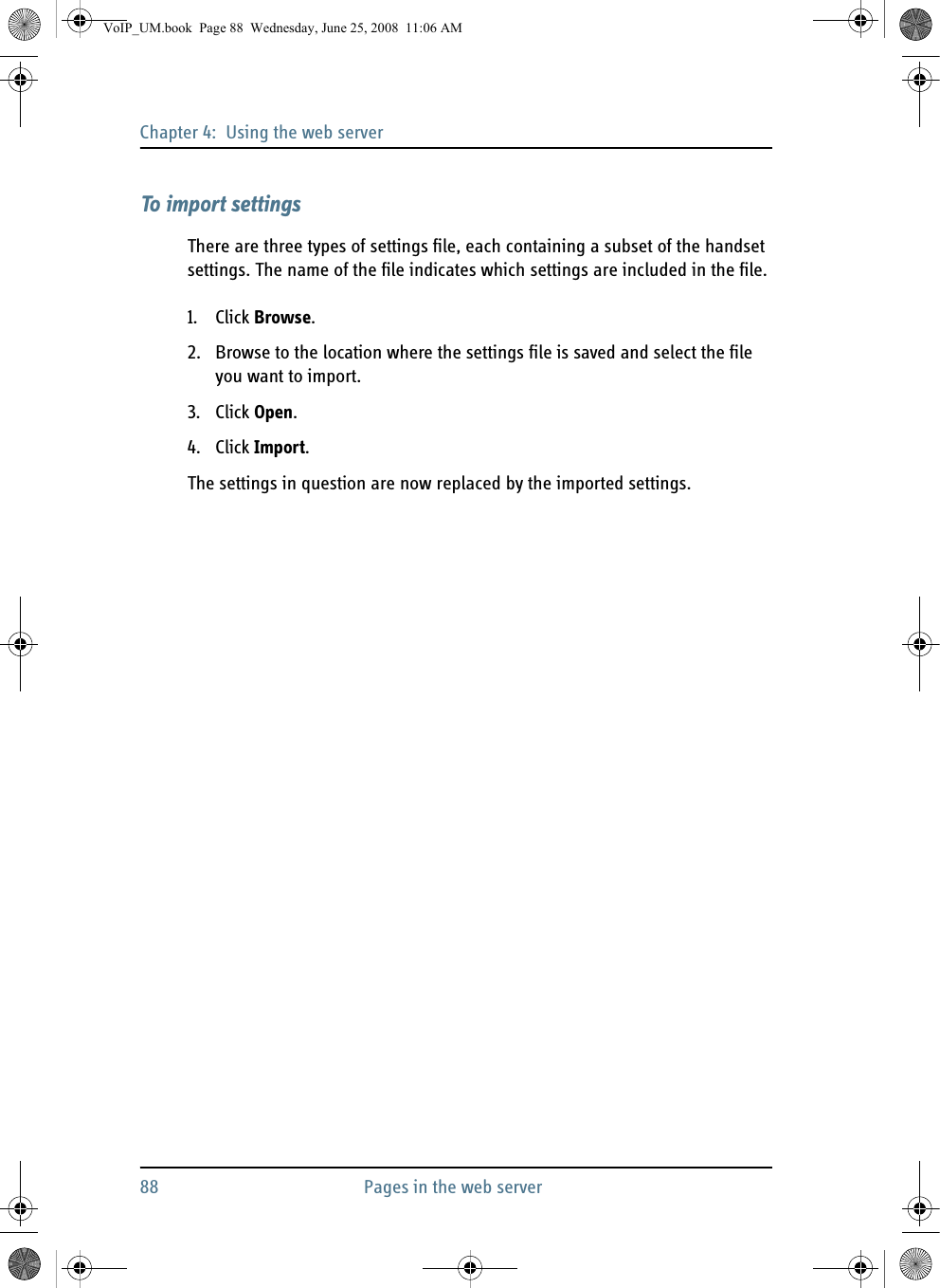 Chapter 4:  Using the web server88 Pages in the web serverTo import settingsThere are three types of settings file, each containing a subset of the handset settings. The name of the file indicates which settings are included in the file.1. Click Browse.2. Browse to the location where the settings file is saved and select the file you want to import. 3. Click Open.4. Click Import.The settings in question are now replaced by the imported settings.VoIP_UM.book  Page 88  Wednesday, June 25, 2008  11:06 AM