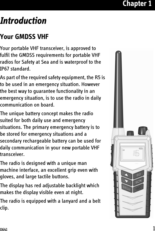 Chapter 11IntroductionYour GMDSS VHFYour portable VHF transceiver, is approved to fulfil the GMDSS requirements for portable VHF radios for Safety at Sea and is waterproof to the IP67 standard.As part of the required safety equipment, the R5 is to be used in an emergency situation. However the best way to guarantee functionality in an emergency situation, is to use the radio in daily communication on board. The unique battery concept makes the radio suited for both daily use and emergency situations. The primary emergency battery is to be stored for emergency situations and a secondary rechargeable battery can be used for daily communication in your new portable VHF transceiver.The radio is designed with a unique man machine interface, an excellent grip even with gloves, and large tactile buttons. The display has red adjustable backlight which makes the display visible even at night. The radio is equipped with a lanyard and a belt clip.0641