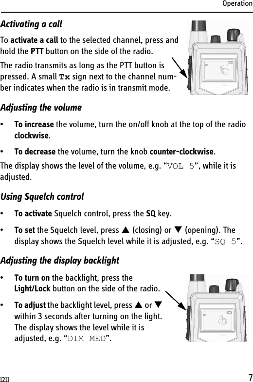 Operation7Activating a callTo activate a call to the selected channel, press and hold the PTT button on the side of the radio.The radio transmits as long as the PTT button is pressed. A small Tx sign next to the channel num-ber indicates when the radio is in transmit mode.Adjusting the volume•To increase the volume, turn the on/off knob at the top of the radio clockwise.•To decrease the volume, turn the knob counter-clockwise.The display shows the level of the volume, e.g. “VOL 5”, while it is adjusted. Using Squelch control•To activate Squelch control, press the SQ key.•To set the Squelch level, press  (closing) or  (opening). The display shows the Squelch level while it is adjusted, e.g. “SQ 5”.Adjusting the display backlight•To turn on the backlight, press the Light/Lock button on the side of the radio.•To adjust the backlight level, press  or  within 3 seconds after turning on the light.The display shows the level while it is adjusted, e.g. “DIM MED”.1211