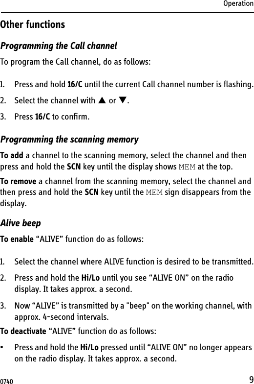 Operation9Other functionsProgramming the Call channelTo program the Call channel, do as follows:1. Press and hold 16/C until the current Call channel number is flashing.2. Select the channel with  or .3. Press 16/C to confirm.Programming the scanning memoryTo add a channel to the scanning memory, select the channel and then press and hold the SCN key until the display shows MEM at the top.To remove a channel from the scanning memory, select the channel and then press and hold the SCN key until the MEM sign disappears from the display.Alive beepTo enable “ALIVE” function do as follows:1. Select the channel where ALIVE function is desired to be transmitted.2. Press and hold the Hi/Lo until you see “ALIVE ON” on the radio display. It takes approx. a second.3. Now “ALIVE” is transmitted by a &quot;beep&quot; on the working channel, with approx. 4-second intervals.To deactivate “ALIVE” function do as follows:• Press and hold the Hi/Lo pressed until “ALIVE ON” no longer appears on the radio display. It takes approx. a second.0740