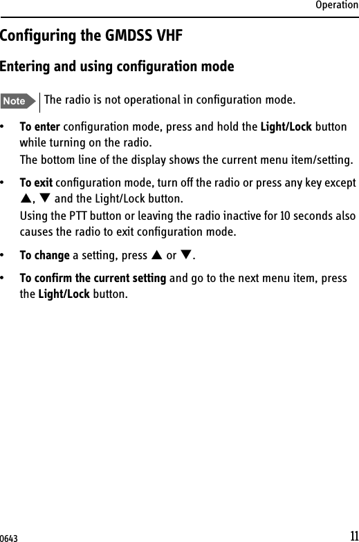 Operation11Configuring the GMDSS VHFEntering and using configuration mode•To enter configuration mode, press and hold the Light/Lock button while turning on the radio.The bottom line of the display shows the current menu item/setting.•To exit configuration mode, turn off the radio or press any key except ,  and the Light/Lock button.Using the PTT button or leaving the radio inactive for 10 seconds also causes the radio to exit configuration mode.•To change a setting, press  or .•To confirm the current setting and go to the next menu item, press the Light/Lock button.Note The radio is not operational in configuration mode.0643