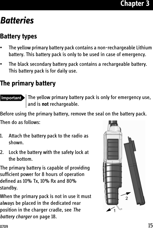Chapter 315BatteriesBattery types• The yellow primary battery pack contains a non-rechargeable Lithium battery. This battery pack is only to be used in case of emergency.• The black secondary battery pack contains a rechargeable battery. This battery pack is for daily use.The primary batteryBefore using the primary battery, remove the seal on the battery pack.Then do as follows:1. Attach the battery pack to the radio as shown.2. Lock the battery with the safety lock at the bottom.The primary battery is capable of providing sufficient power for 8 hours of operation defined as 10% Tx, 10% Rx and 80% standby.When the primary pack is not in use it must always be placed in the dedicated rear position in the charger cradle, see The battery charger on page 18.Important The yellow primary battery pack is only for emergency use, and is not rechargeable.120709