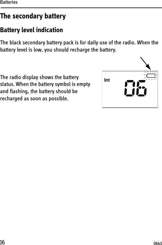 Batteries16The secondary batteryBattery level indicationThe black secondary battery pack is for daily use of the radio. When the battery level is low, you should recharge the battery.The radio display shows the battery status. When the battery symbol is empty and flashing, the battery should be recharged as soon as possible.0643