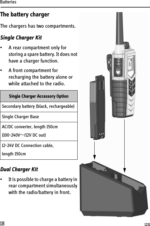 Batteries18The battery chargerThe chargers has two compartments.Single Charger Kit • A rear compartment only for storing a spare battery. It does not have a charger function. • A front compartment for recharging the battery alone or while attached to the radio.Dual Charger Kit• It is possible to charge a battery in rear compartment simultaneously with the radio/battery in front.Single Charger Accessory OptionSecondary battery (black, rechargeable)Single Charger BaseAC/DC converter, length 150cm(100-240V~/12V DC out)12-24V DC Connection cable,length 150cm1211