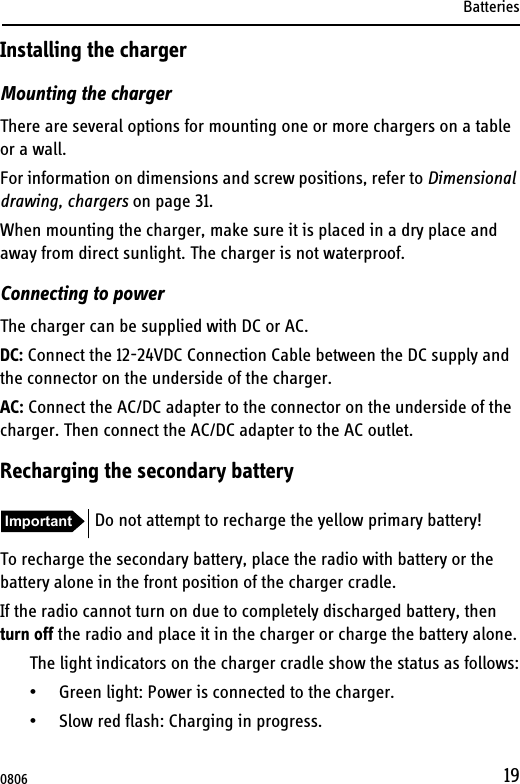 Batteries19Installing the chargerMounting the chargerThere are several options for mounting one or more chargers on a table or a wall. For information on dimensions and screw positions, refer to Dimensional drawing, chargers on page 31.When mounting the charger, make sure it is placed in a dry place and away from direct sunlight. The charger is not waterproof.Connecting to powerThe charger can be supplied with DC or AC.DC: Connect the 12-24VDC Connection Cable between the DC supply and the connector on the underside of the charger.AC: Connect the AC/DC adapter to the connector on the underside of the charger. Then connect the AC/DC adapter to the AC outlet.Recharging the secondary batteryTo recharge the secondary battery, place the radio with battery or the battery alone in the front position of the charger cradle.If the radio cannot turn on due to completely discharged battery, then turn off the radio and place it in the charger or charge the battery alone.The light indicators on the charger cradle show the status as follows:• Green light: Power is connected to the charger.• Slow red flash: Charging in progress.Important Do not attempt to recharge the yellow primary battery!0806