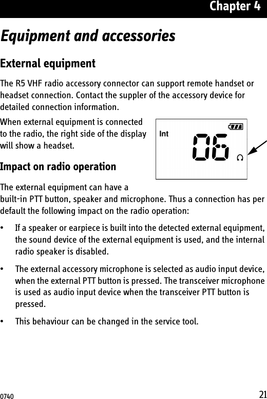 Chapter 421Equipment and accessoriesExternal equipmentThe R5 VHF radio accessory connector can support remote handset or headset connection. Contact the suppler of the accessory device for detailed connection information.When external equipment is connected to the radio, the right side of the display will show a headset.Impact on radio operationThe external equipment can have a built-in PTT button, speaker and microphone. Thus a connection has per default the following impact on the radio operation:• If a speaker or earpiece is built into the detected external equipment, the sound device of the external equipment is used, and the internal radio speaker is disabled.• The external accessory microphone is selected as audio input device, when the external PTT button is pressed. The transceiver microphone is used as audio input device when the transceiver PTT button is pressed.• This behaviour can be changed in the service tool.0740