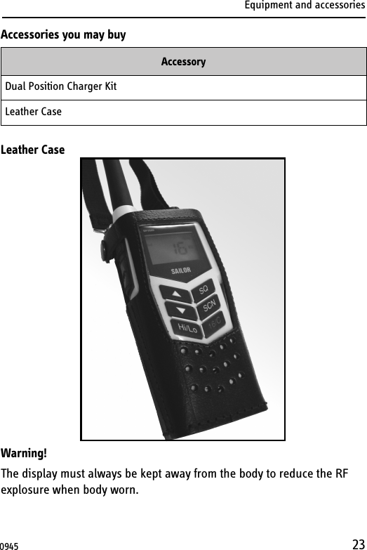 Equipment and accessories23Accessories you may buyLeather CaseWarning!The display must always be kept away from the body to reduce the RF explosure when body worn.AccessoryDual Position Charger Kit Leather Case0945