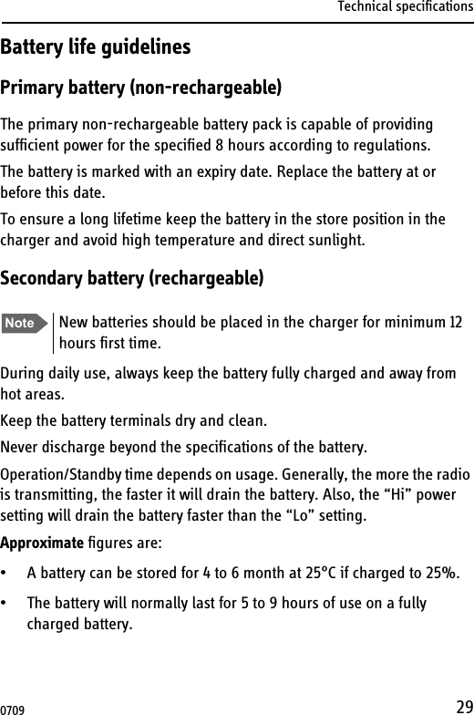 Technical specifications29Battery life guidelinesPrimary battery (non-rechargeable)The primary non-rechargeable battery pack is capable of providing sufficient power for the specified 8 hours according to regulations.The battery is marked with an expiry date. Replace the battery at or before this date.To ensure a long lifetime keep the battery in the store position in the charger and avoid high temperature and direct sunlight.Secondary battery (rechargeable)During daily use, always keep the battery fully charged and away from hot areas.Keep the battery terminals dry and clean.Never discharge beyond the specifications of the battery.Operation/Standby time depends on usage. Generally, the more the radio is transmitting, the faster it will drain the battery. Also, the “Hi” power setting will drain the battery faster than the “Lo” setting.Approximate figures are:• A battery can be stored for 4 to 6 month at 25°C if charged to 25%.• The battery will normally last for 5 to 9 hours of use on a fully charged battery. Note New batteries should be placed in the charger for minimum 12 hours first time.0709