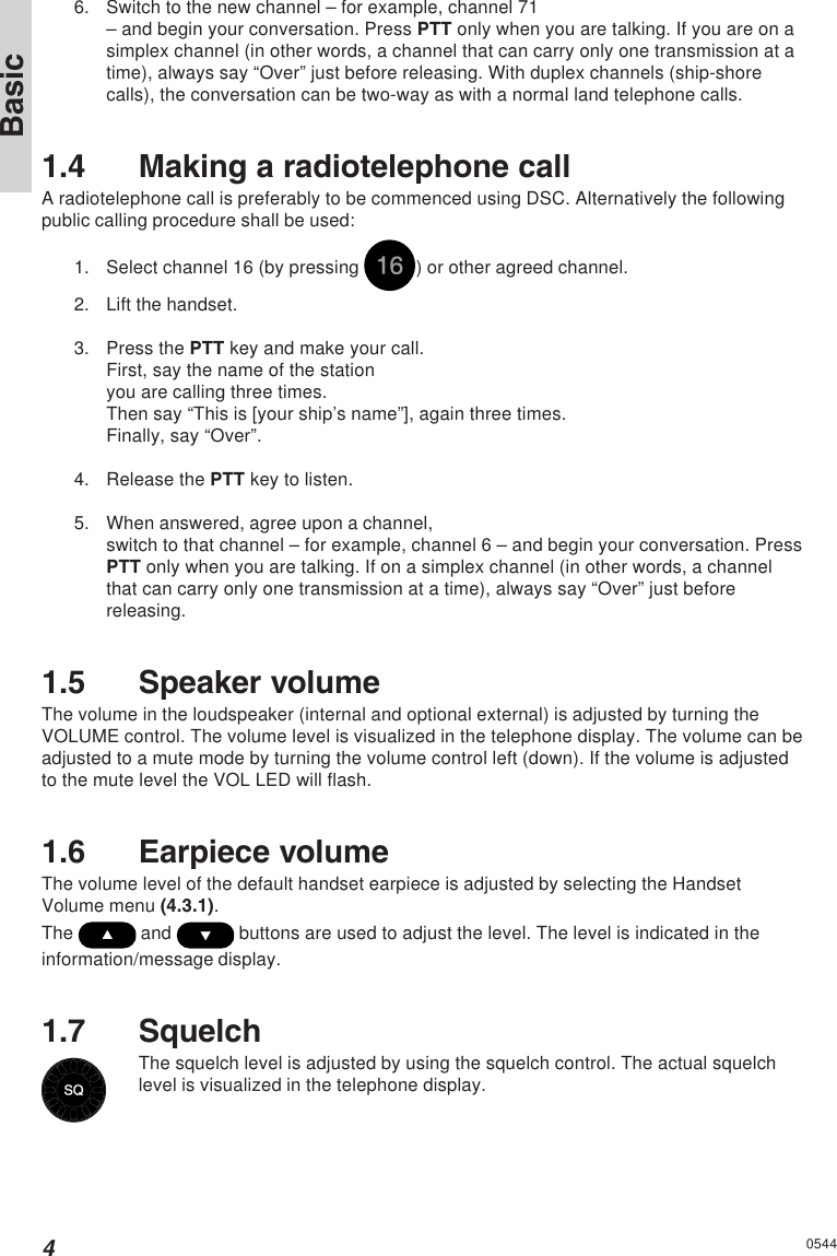 4Basic05446. Switch to the new channel – for example, channel 71– and begin your conversation. Press PTT only when you are talking. If you are on asimplex channel (in other words, a channel that can carry only one transmission at atime), always say “Over” just before releasing. With duplex channels (ship-shorecalls), the conversation can be two-way as with a normal land telephone calls.1.4 Making a radiotelephone callA radiotelephone call is preferably to be commenced using DSC. Alternatively the followingpublic calling procedure shall be used:1. Select channel 16 (by pressing  ) or other agreed channel.2. Lift the handset.3. Press the PTT key and make your call.First, say the name of the stationyou are calling three times.Then say “This is [your ship’s name”], again three times.Finally, say “Over”.4. Release the PTT key to listen.5. When answered, agree upon a channel,switch to that channel – for example, channel 6 – and begin your conversation. PressPTT only when you are talking. If on a simplex channel (in other words, a channelthat can carry only one transmission at a time), always say “Over” just beforereleasing.1.5 Speaker volumeThe volume in the loudspeaker (internal and optional external) is adjusted by turning theVOLUME control. The volume level is visualized in the telephone display. The volume can beadjusted to a mute mode by turning the volume control left (down). If the volume is adjustedto the mute level the VOL LED will flash.1.6 Earpiece volumeThe volume level of the default handset earpiece is adjusted by selecting the HandsetVolume menu (4.3.1).The   and   buttons are used to adjust the level. The level is indicated in theinformation/message display.1.7 SquelchThe squelch level is adjusted by using the squelch control. The actual squelchlevel is visualized in the telephone display.