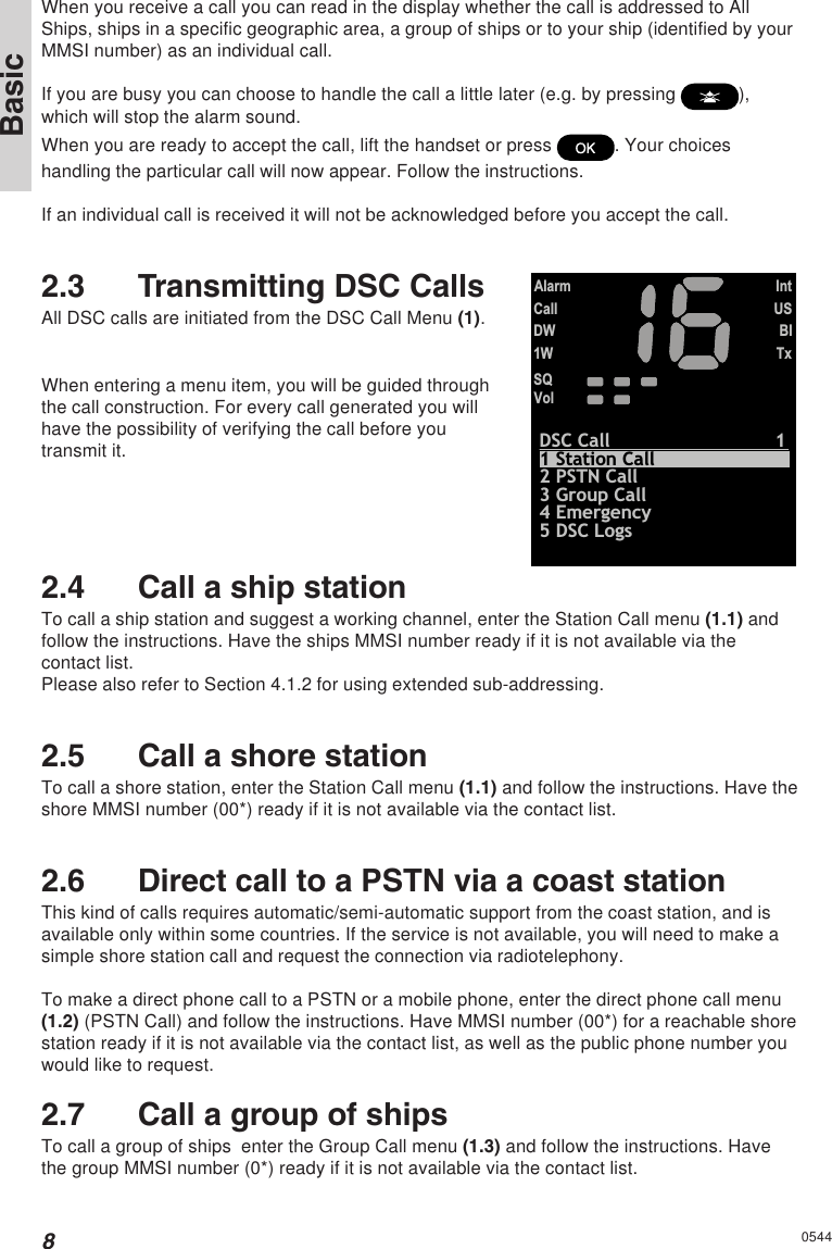8BasicWhen you receive a call you can read in the display whether the call is addressed to AllShips, ships in a specific geographic area, a group of ships or to your ship (identified by yourMMSI number) as an individual call.If you are busy you can choose to handle the call a little later (e.g. by pressing  ),which will stop the alarm sound.When you are ready to accept the call, lift the handset or press  . Your choiceshandling the particular call will now appear. Follow the instructions.If an individual call is received it will not be acknowledged before you accept the call.2.3 Transmitting DSC CallsAll DSC calls are initiated from the DSC Call Menu (1).CallDW1WVolSQAlarmIntUSBITxDSC Call12 PSTN Call5 DSC Logs3 Group Call4 Emergency1 Station CallWhen entering a menu item, you will be guided throughthe call construction. For every call generated you willhave the possibility of verifying the call before youtransmit it.2.4 Call a ship stationTo call a ship station and suggest a working channel, enter the Station Call menu (1.1) andfollow the instructions. Have the ships MMSI number ready if it is not available via thecontact list.Please also refer to Section 4.1.2 for using extended sub-addressing.2.5 Call a shore stationTo call a shore station, enter the Station Call menu (1.1) and follow the instructions. Have theshore MMSI number (00*) ready if it is not available via the contact list.2.6 Direct call to a PSTN via a coast stationThis kind of calls requires automatic/semi-automatic support from the coast station, and isavailable only within some countries. If the service is not available, you will need to make asimple shore station call and request the connection via radiotelephony.To make a direct phone call to a PSTN or a mobile phone, enter the direct phone call menu(1.2) (PSTN Call) and follow the instructions. Have MMSI number (00*) for a reachable shorestation ready if it is not available via the contact list, as well as the public phone number youwould like to request.2.7 Call a group of shipsTo call a group of ships  enter the Group Call menu (1.3) and follow the instructions. Havethe group MMSI number (0*) ready if it is not available via the contact list.0544