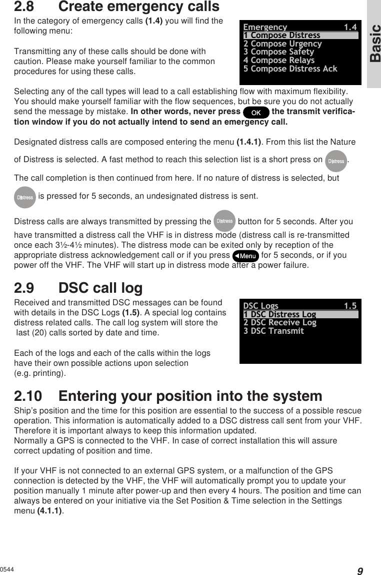 9Basic2.8 Create emergency callsIn the category of emergency calls (1.4) you will find thefollowing menu:Emergency1.42 Compose Urgency5 Compose Distress Ack3 Compose Safety4 Compose Relays1 Compose DistressTransmitting any of these calls should be done withcaution. Please make yourself familiar to the commonprocedures for using these calls.Selecting any of the call types will lead to a call establishing flow with maximum flexibility.You should make yourself familiar with the flow sequences, but be sure you do not actuallysend the message by mistake. In other words, never press   the transmit verifica-tion window if you do not actually intend to send an emergency call.Designated distress calls are composed entering the menu (1.4.1). From this list the Natureof Distress is selected. A fast method to reach this selection list is a short press on  .The call completion is then continued from here. If no nature of distress is selected, but is pressed for 5 seconds, an undesignated distress is sent.Distress calls are always transmitted by pressing the   button for 5 seconds. After youhave transmitted a distress call the VHF is in distress mode (distress call is re-transmittedonce each 3½-4½ minutes). The distress mode can be exited only by reception of theappropriate distress acknowledgement call or if you press   for 5 seconds, or if youpower off the VHF. The VHF will start up in distress mode after a power failure.2.9 DSC call logReceived and transmitted DSC messages can be foundwith details in the DSC Logs (1.5). A special log containsdistress related calls. The call log system will store the last (20) calls sorted by date and time.DSC Logs1.52 DSC Receive Log3 DSC Transmit1 DSC Distress LogEach of the logs and each of the calls within the logshave their own possible actions upon selection(e.g. printing).2.10 Entering your position into the systemShip’s position and the time for this position are essential to the success of a possible rescueoperation. This information is automatically added to a DSC distress call sent from your VHF.Therefore it is important always to keep this information updated.Normally a GPS is connected to the VHF. In case of correct installation this will assurecorrect updating of position and time.If your VHF is not connected to an external GPS system, or a malfunction of the GPSconnection is detected by the VHF, the VHF will automatically prompt you to update yourposition manually 1 minute after power-up and then every 4 hours. The position and time canalways be entered on your initiative via the Set Position &amp; Time selection in the Settingsmenu (4.1.1).0544