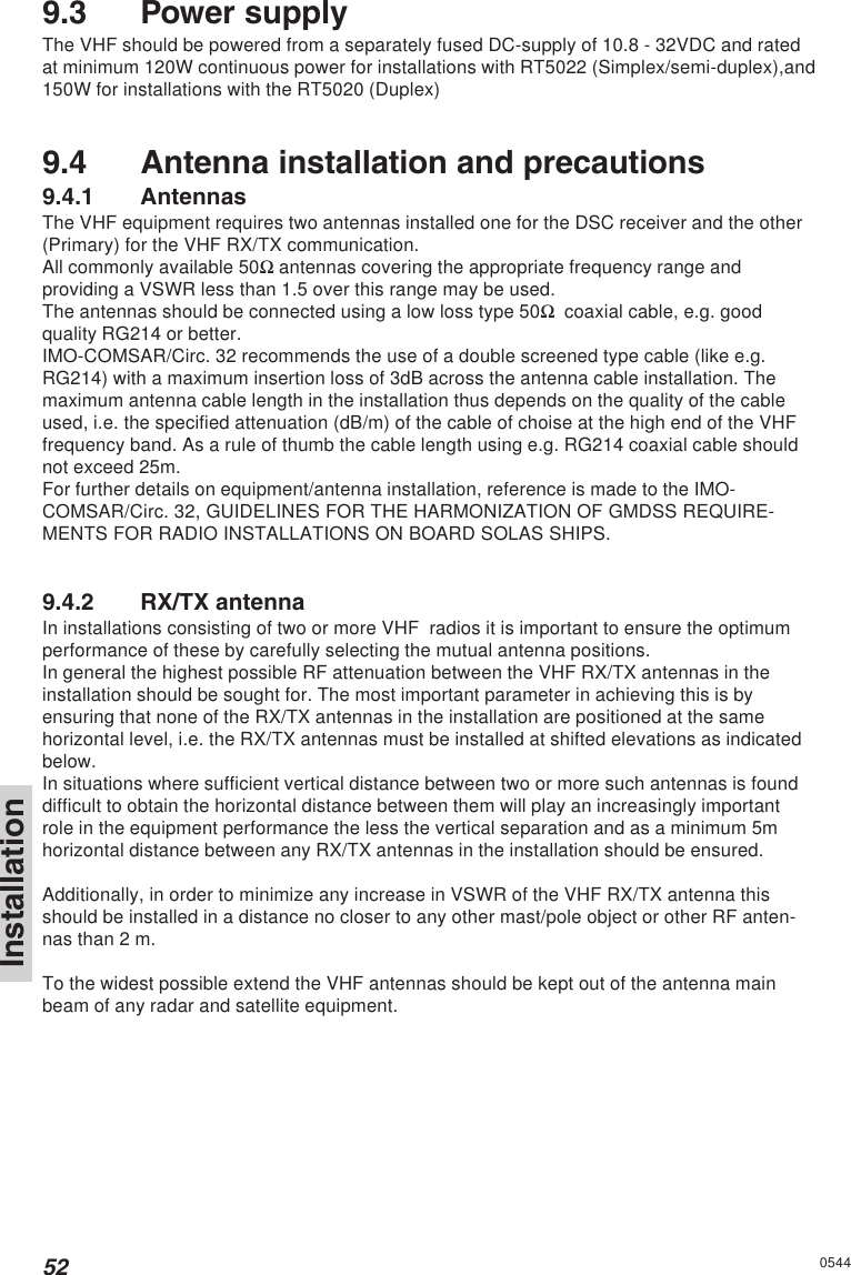 52Installation05449.3 Power supplyThe VHF should be powered from a separately fused DC-supply of 10.8 - 32VDC and ratedat minimum 120W continuous power for installations with RT5022 (Simplex/semi-duplex),and150W for installations with the RT5020 (Duplex)9.4 Antenna installation and precautions9.4.1 AntennasThe VHF equipment requires two antennas installed one for the DSC receiver and the other(Primary) for the VHF RX/TX communication.All commonly available 50Ω antennas covering the appropriate frequency range andproviding a VSWR less than 1.5 over this range may be used.The antennas should be connected using a low loss type 50Ω  coaxial cable, e.g. goodquality RG214 or better.IMO-COMSAR/Circ. 32 recommends the use of a double screened type cable (like e.g.RG214) with a maximum insertion loss of 3dB across the antenna cable installation. Themaximum antenna cable length in the installation thus depends on the quality of the cableused, i.e. the specified attenuation (dB/m) of the cable of choise at the high end of the VHFfrequency band. As a rule of thumb the cable length using e.g. RG214 coaxial cable shouldnot exceed 25m.For further details on equipment/antenna installation, reference is made to the IMO-COMSAR/Circ. 32, GUIDELINES FOR THE HARMONIZATION OF GMDSS REQUIRE-MENTS FOR RADIO INSTALLATIONS ON BOARD SOLAS SHIPS.9.4.2 RX/TX antennaIn installations consisting of two or more VHF  radios it is important to ensure the optimumperformance of these by carefully selecting the mutual antenna positions.In general the highest possible RF attenuation between the VHF RX/TX antennas in theinstallation should be sought for. The most important parameter in achieving this is byensuring that none of the RX/TX antennas in the installation are positioned at the samehorizontal level, i.e. the RX/TX antennas must be installed at shifted elevations as indicatedbelow.In situations where sufficient vertical distance between two or more such antennas is founddifficult to obtain the horizontal distance between them will play an increasingly importantrole in the equipment performance the less the vertical separation and as a minimum 5mhorizontal distance between any RX/TX antennas in the installation should be ensured.Additionally, in order to minimize any increase in VSWR of the VHF RX/TX antenna thisshould be installed in a distance no closer to any other mast/pole object or other RF anten-nas than 2 m.To the widest possible extend the VHF antennas should be kept out of the antenna mainbeam of any radar and satellite equipment.