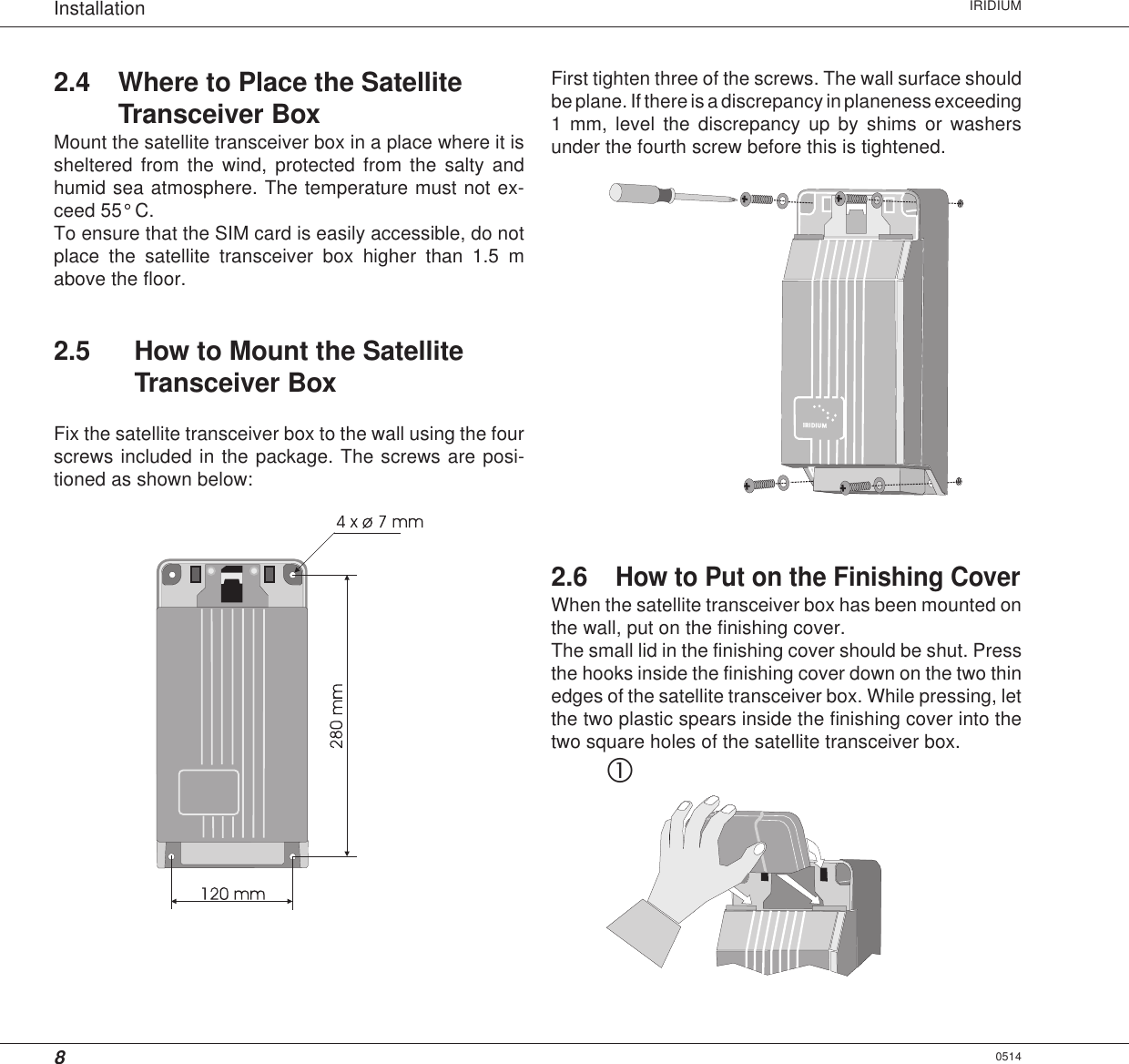 8Installation IRIDIUM2.4 Where to Place the SatelliteTransceiver BoxMount the satellite transceiver box in a place where it issheltered from the wind, protected from the salty andhumid sea atmosphere. The temperature must not ex-ceed 55° C.To ensure that the SIM card is easily accessible, do notplace the satellite transceiver box higher than 1.5 mabove the floor.2.5 How to Mount the SatelliteTransceiver BoxFix the satellite transceiver box to the wall using the fourscrews included in the package. The screws are posi-tioned as shown below:0514First tighten three of the screws. The wall surface shouldbe plane. If there is a discrepancy in planeness exceeding1 mm, level the discrepancy up by shims or washersunder the fourth screw before this is tightened.2.6How to Put on the Finishing CoverWhen the satellite transceiver box has been mounted onthe wall, put on the finishing cover.The small lid in the finishing cover should be shut. Pressthe hooks inside the finishing cover down on the two thinedges of the satellite transceiver box. While pressing, letthe two plastic spears inside the finishing cover into thetwo square holes of the satellite transceiver box.c