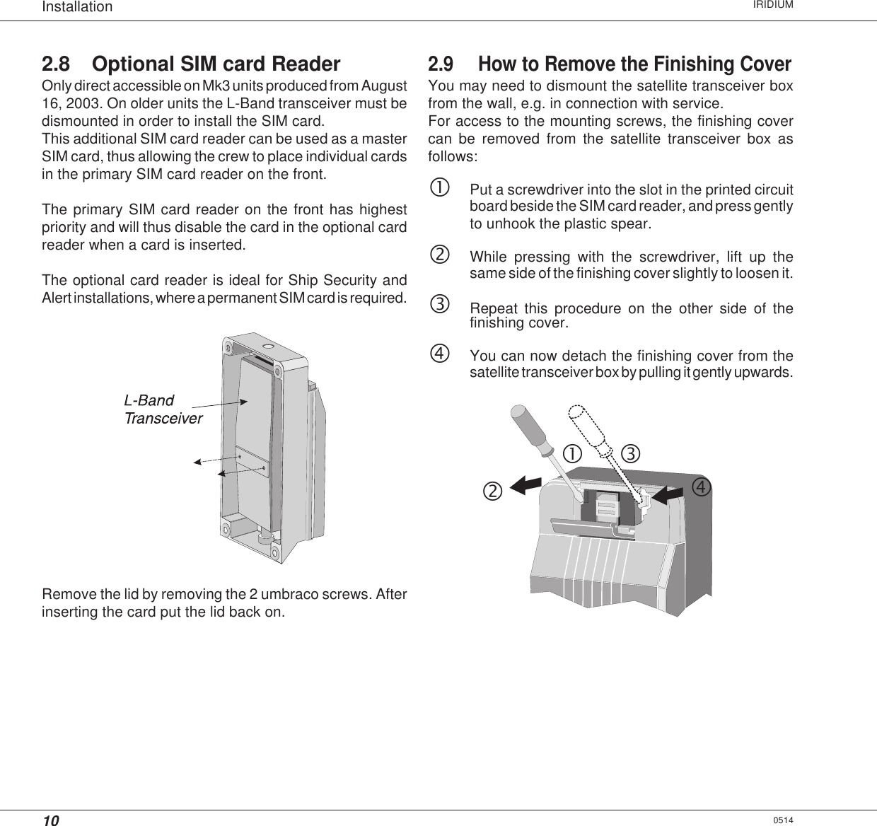 10Installation IRIDIUM2.8 Optional SIM card ReaderOnly direct accessible on Mk3 units produced from August16, 2003. On older units the L-Band transceiver must bedismounted in order to install the SIM card.This additional SIM card reader can be used as a masterSIM card, thus allowing the crew to place individual cardsin the primary SIM card reader on the front.The primary SIM card reader on the front has highestpriority and will thus disable the card in the optional cardreader when a card is inserted.The optional card reader is ideal for Ship Security andAlert installations, where a permanent SIM card is required.Remove the lid by removing the 2 umbraco screws. Afterinserting the card put the lid back on.2.9 How to Remove the Finishing CoverYou may need to dismount the satellite transceiver boxfrom the wall, e.g. in connection with service.For access to the mounting screws, the finishing covercan be removed from the satellite transceiver box asfollows:cPut a screwdriver into the slot in the printed circuitboard beside the SIM card reader, and press gentlyto unhook the plastic spear.dWhile pressing with the screwdriver, lift up thesame side of the finishing cover slightly to loosen it.eRepeat this procedure on the other side of thefinishing cover.fYou can now detach the finishing cover from thesatellite transceiver box by pulling it gently upwards.0514cdef