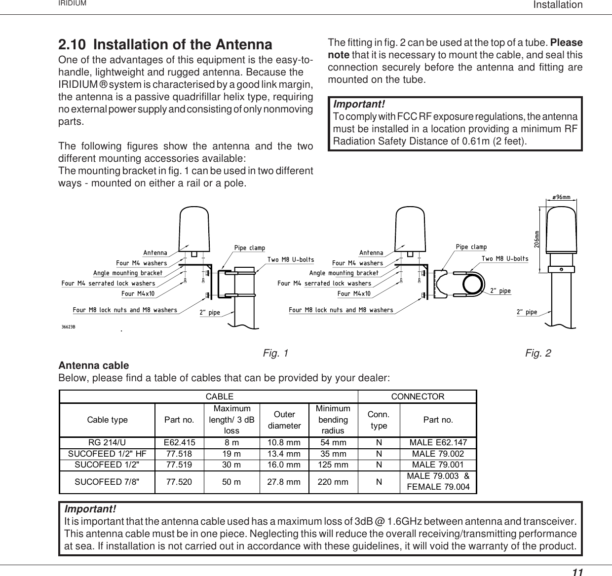 11InstallationIRIDIUMThe fitting in fig. 2 can be used at the top of a tube. Pleasenote that it is necessary to mount the cable, and seal thisconnection securely before the antenna and fitting aremounted on the tube.2&quot; pipeAntenna Pipe clampTwo M8 U-bolts2&quot; pipe36623B206mm2&quot; pipeFour M4x10Four M4 serrated lock washersAngle mounting bracketFour M4 washersFour M8 lock nuts and M8 washersTwo M8 U-boltsPipe clampø96mmAntennaFour M4x10Four M4 serrated lock washersAngle mounting bracketFour M4 washersFour M8 lock nuts and M8 washersFig. 1 Fig. 2Antenna cableBelow, please find a table of cables that can be provided by your dealer:      CABLE             CONNECTORCable type Part no.Maximum length/ 3 dB lossOuter diameterMinimum bending radiusConn. type Part no. RG 214/U E62.415 8 m 10.8 mm 54 mm N MALE E62.147SUCOFEED 1/2&quot; HF 77.518 19 m 13.4 mm 35 mm N MALE 79.002SUCOFEED 1/2&quot;  77.519 30 m 16.0 mm 125 mm N MALE 79.001SUCOFEED 7/8&quot; 77.520 50 m 27.8 mm 220 mm N MALE 79.003  &amp; FEMALE 79.0042.10 Installation of the AntennaOne of the advantages of this equipment is the easy-to-handle, lightweight and rugged antenna. Because theIRIDIUM ® system is characterised by a good link margin,the antenna is a passive quadrifillar helix type, requiringno external power supply and consisting of only nonmovingparts.The following figures show the antenna and the twodifferent mounting accessories available:The mounting bracket in fig. 1 can be used in two differentways - mounted on either a rail or a pole.Important!To comply with FCC RF exposure regulations, the antennamust be installed in a location providing a minimum RFRadiation Safety Distance of 0.61m (2 feet).Important!It is important that the antenna cable used has a maximum loss of 3dB @ 1.6GHz between antenna and transceiver.This antenna cable must be in one piece. Neglecting this will reduce the overall receiving/transmitting performanceat sea. If installation is not carried out in accordance with these guidelines, it will void the warranty of the product.
