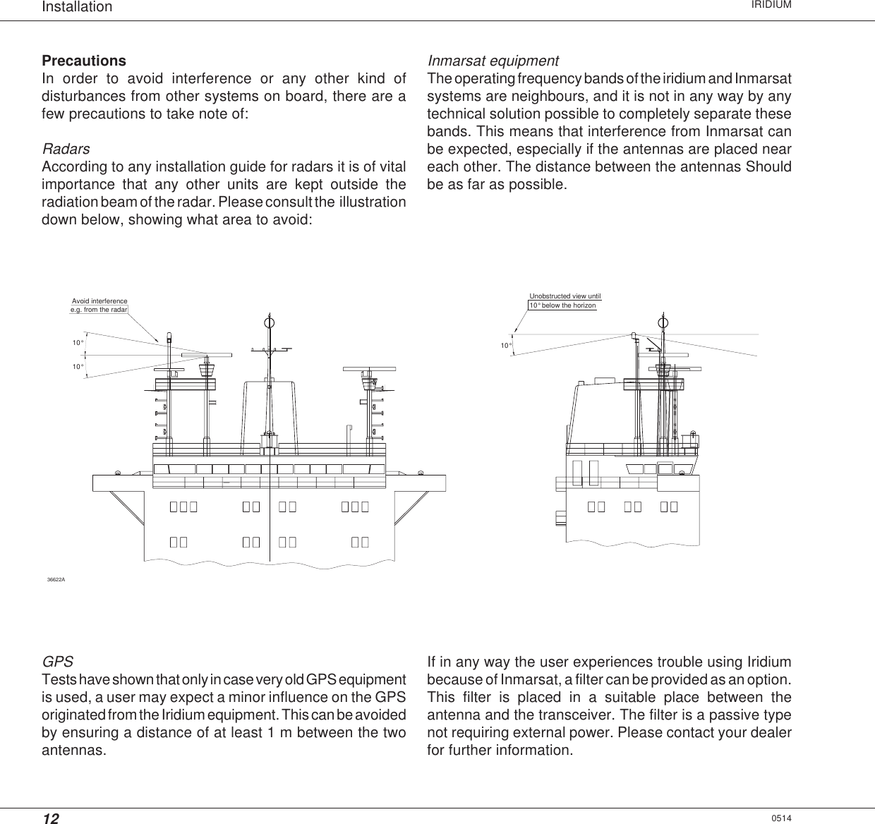 12Installation IRIDIUM0514PrecautionsIn order to avoid interference or any other kind ofdisturbances from other systems on board, there are afew precautions to take note of:RadarsAccording to any installation guide for radars it is of vitalimportance that any other units are kept outside theradiation beam of the radar. Please consult the  illustrationdown below, showing what area to avoid:36622A10°e.g. from the radarAvoid interference10° 10°Unobstructed view until10° below the horizonGPSTests have shown that only in case very old GPS equipmentis used, a user may expect a minor influence on the GPSoriginated from the Iridium equipment. This can be avoidedby ensuring a distance of at least 1 m between the twoantennas.Inmarsat equipmentThe operating frequency bands of the iridium and Inmarsatsystems are neighbours, and it is not in any way by anytechnical solution possible to completely separate thesebands. This means that interference from Inmarsat canbe expected, especially if the antennas are placed neareach other. The distance between the antennas Shouldbe as far as possible.If in any way the user experiences trouble using Iridiumbecause of Inmarsat, a filter can be provided as an option.This filter is placed in a suitable place between theantenna and the transceiver. The filter is a passive typenot requiring external power. Please contact your dealerfor further information.