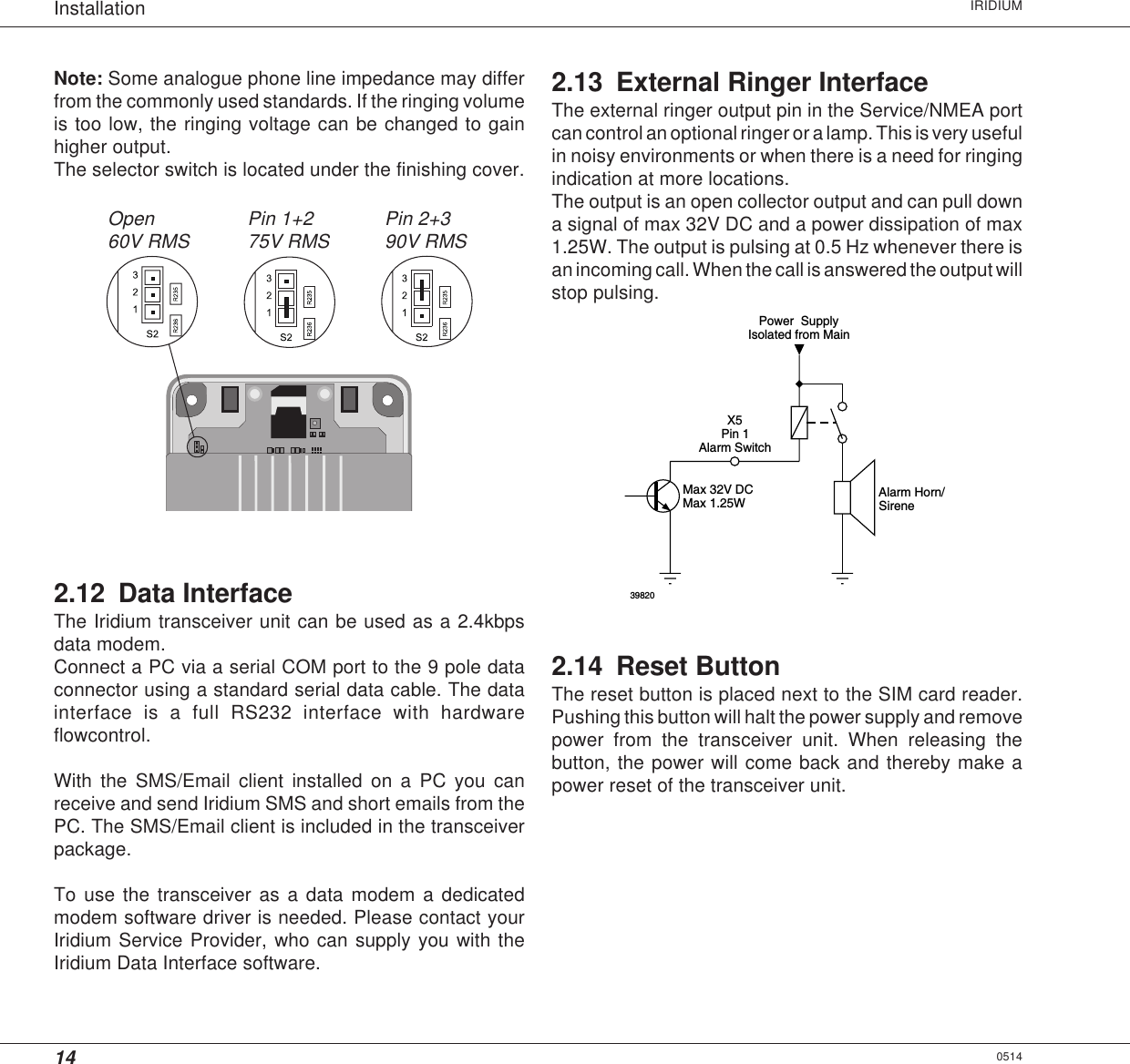 14Installation IRIDIUM0514Note: Some analogue phone line impedance may differfrom the commonly used standards. If the ringing volumeis too low, the ringing voltage can be changed to gainhigher output.The selector switch is located under the finishing cover.2.12 Data InterfaceThe Iridium transceiver unit can be used as a 2.4kbpsdata modem.Connect a PC via a serial COM port to the 9 pole dataconnector using a standard serial data cable. The datainterface is a full RS232 interface with hardwareflowcontrol.With the SMS/Email client installed on a PC you canreceive and send Iridium SMS and short emails from thePC. The SMS/Email client is included in the transceiverpackage.To use the transceiver as a data modem a dedicatedmodem software driver is needed. Please contact yourIridium Service Provider, who can supply you with theIridium Data Interface software.Open60V RMS Pin 2+390V RMSPin 1+275V RMS2.13 External Ringer InterfaceThe external ringer output pin in the Service/NMEA portcan control an optional ringer or a lamp. This is very usefulin noisy environments or when there is a need for ringingindication at more locations.The output is an open collector output and can pull downa signal of max 32V DC and a power dissipation of max1.25W. The output is pulsing at 0.5 Hz whenever there isan incoming call. When the call is answered the output willstop pulsing.39820Max 1.25WMax 32V DCIsolated from MainPowerSupplySireneAlarm Horn/Pin 1X5Alarm Switch2.14 Reset ButtonThe reset button is placed next to the SIM card reader.Pushing this button will halt the power supply and removepower from the transceiver unit. When releasing thebutton, the power will come back and thereby make apower reset of the transceiver unit.