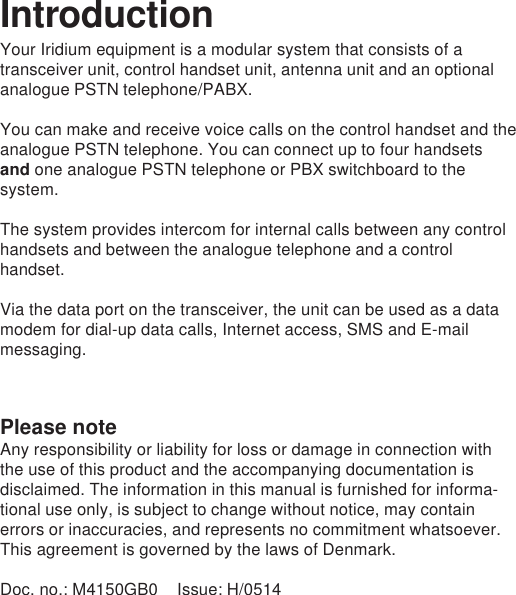 Please noteAny responsibility or liability for loss or damage in connection withthe use of this product and the accompanying documentation isdisclaimed. The information in this manual is furnished for informa-tional use only, is subject to change without notice, may containerrors or inaccuracies, and represents no commitment whatsoever.This agreement is governed by the laws of Denmark.Doc. no.: M4150GB0 Issue: H/0514IntroductionYour Iridium equipment is a modular system that consists of atransceiver unit, control handset unit, antenna unit and an optionalanalogue PSTN telephone/PABX.You can make and receive voice calls on the control handset and theanalogue PSTN telephone. You can connect up to four handsetsand one analogue PSTN telephone or PBX switchboard to thesystem.The system provides intercom for internal calls between any controlhandsets and between the analogue telephone and a controlhandset.Via the data port on the transceiver, the unit can be used as a datamodem for dial-up data calls, Internet access, SMS and E-mailmessaging.