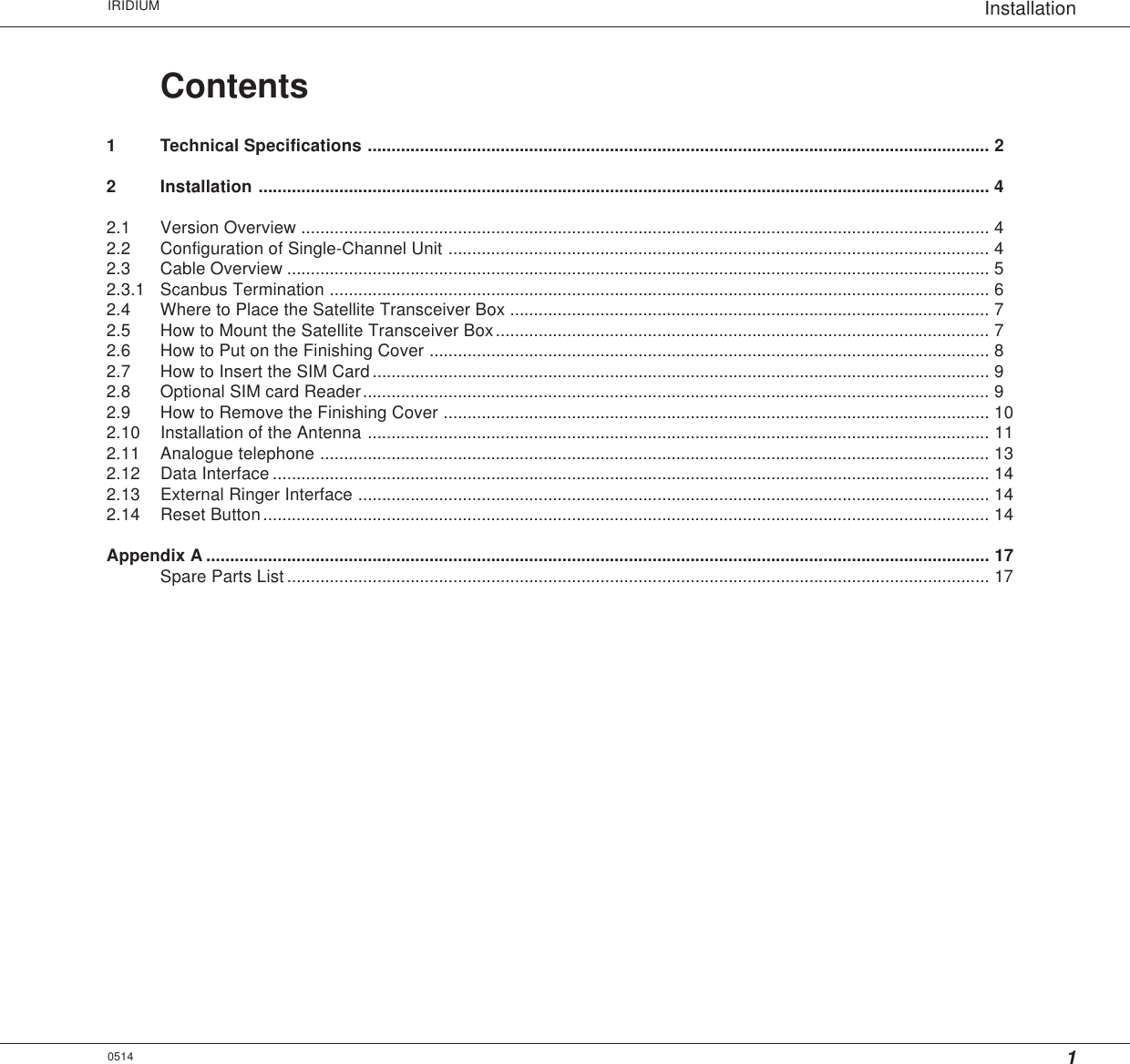 1InstallationIRIDIUM0514Contents1 Technical Specifications ................................................................................................................................... 22 Installation .......................................................................................................................................................... 42.1 Version Overview ................................................................................................................................................. 42.2 Configuration of Single-Channel Unit .................................................................................................................. 42.3 Cable Overview .................................................................................................................................................... 52.3.1 Scanbus Termination ........................................................................................................................................... 62.4 Where to Place the Satellite Transceiver Box ..................................................................................................... 72.5 How to Mount the Satellite Transceiver Box........................................................................................................ 72.6 How to Put on the Finishing Cover ...................................................................................................................... 82.7 How to Insert the SIM Card.................................................................................................................................. 92.8 Optional SIM card Reader.................................................................................................................................... 92.9 How to Remove the Finishing Cover ................................................................................................................... 102.10 Installation of the Antenna ................................................................................................................................... 112.11 Analogue telephone ............................................................................................................................................. 132.12 Data Interface ....................................................................................................................................................... 142.13 External Ringer Interface ..................................................................................................................................... 142.14 Reset Button......................................................................................................................................................... 14Appendix A ..................................................................................................................................................................... 17Spare Parts List .................................................................................................................................................... 17