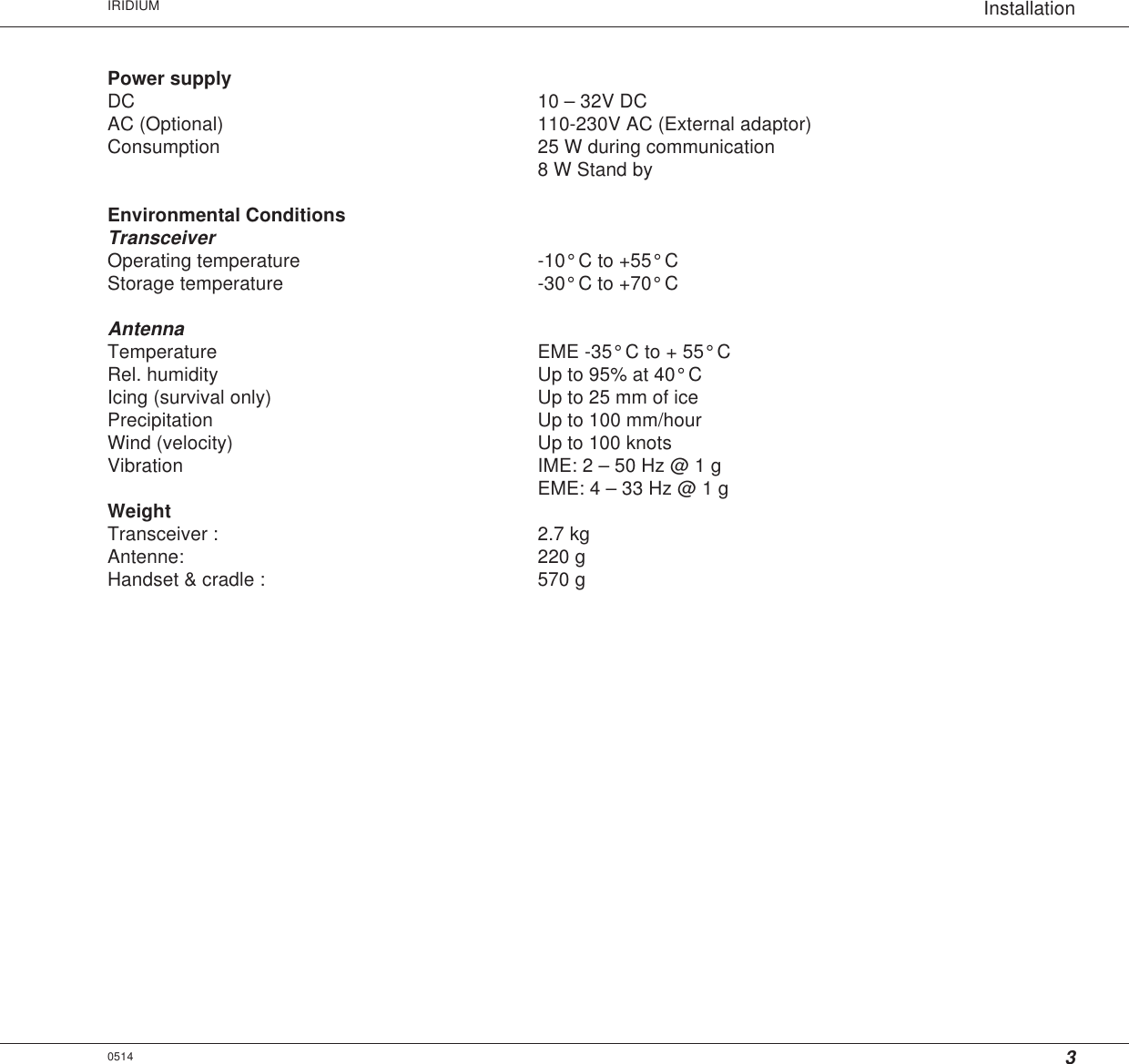 3InstallationIRIDIUMPower supplyDC 10 – 32V DCAC (Optional) 110-230V AC (External adaptor)Consumption 25 W during communication8 W Stand byEnvironmental ConditionsTransceiverOperating temperature -10° C to +55° CStorage temperature -30° C to +70° CAntennaTemperature EME -35° C to + 55° CRel. humidity Up to 95% at 40° CIcing (survival only) Up to 25 mm of icePrecipitation Up to 100 mm/hourWind (velocity) Up to 100 knotsVibration IME: 2 – 50 Hz @ 1 gEME: 4 – 33 Hz @ 1 gWeightTransceiver : 2.7 kgAntenne: 220 gHandset &amp; cradle : 570 g0514