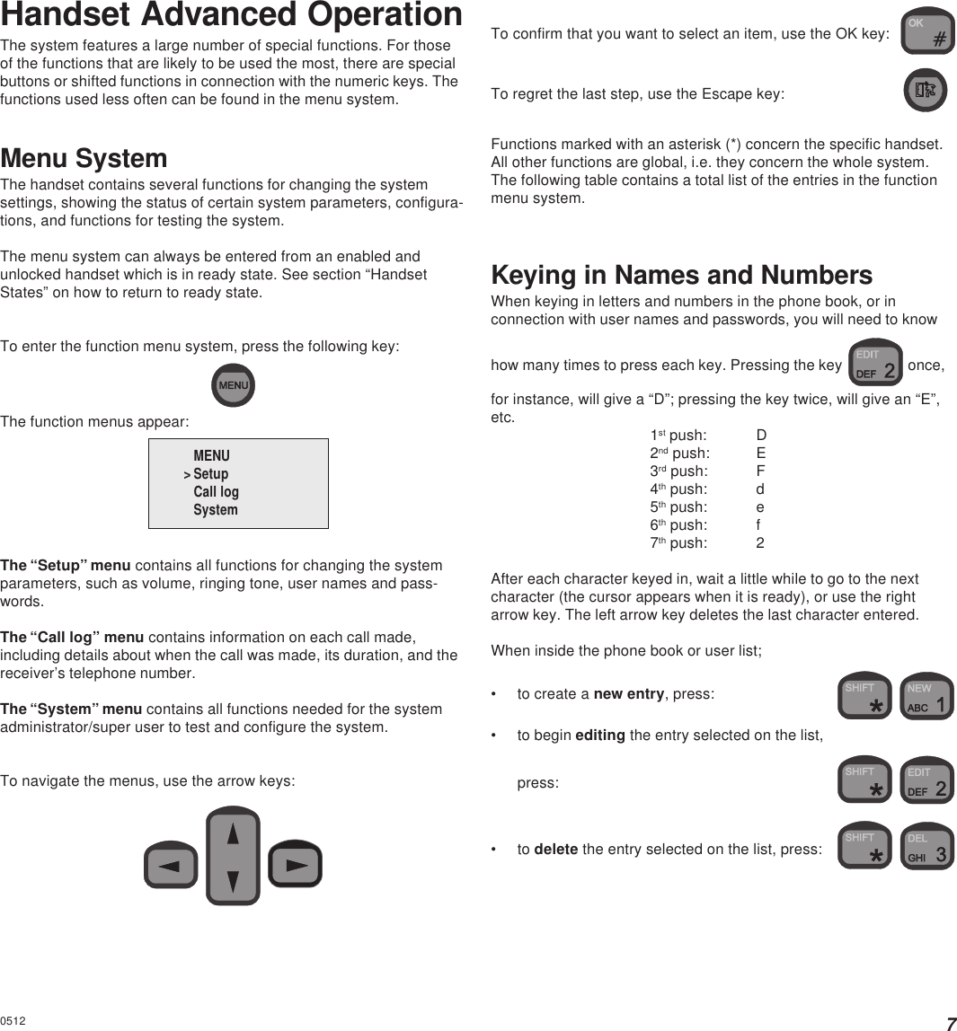 7Handset Advanced OperationThe system features a large number of special functions. For thoseof the functions that are likely to be used the most, there are specialbuttons or shifted functions in connection with the numeric keys. Thefunctions used less often can be found in the menu system.Menu SystemThe handset contains several functions for changing the systemsettings, showing the status of certain system parameters, configura-tions, and functions for testing the system.The menu system can always be entered from an enabled andunlocked handset which is in ready state. See section “HandsetStates” on how to return to ready state.To enter the function menu system, press the following key:The function menus appear:The “Setup” menu contains all functions for changing the systemparameters, such as volume, ringing tone, user names and pass-words.The “Call log” menu contains information on each call made,including details about when the call was made, its duration, and thereceiver’s telephone number.The “System” menu contains all functions needed for the systemadministrator/super user to test and configure the system.To navigate the menus, use the arrow keys:   0512To confirm that you want to select an item, use the OK key:To regret the last step, use the Escape key:Functions marked with an asterisk (*) concern the specific handset.All other functions are global, i.e. they concern the whole system.The following table contains a total list of the entries in the functionmenu system.Keying in Names and NumbersWhen keying in letters and numbers in the phone book, or inconnection with user names and passwords, you will need to knowhow many times to press each key. Pressing the key   once,for instance, will give a “D”; pressing the key twice, will give an “E”,etc. 1st push: D2nd push: E3rd push: F4th push: d5th push: e6th push: f7th push: 2After each character keyed in, wait a little while to go to the nextcharacter (the cursor appears when it is ready), or use the rightarrow key. The left arrow key deletes the last character entered.When inside the phone book or user list;• to create a new entry, press:  • to begin editing the entry selected on the list,press:  • to delete the entry selected on the list, press:  MENU &gt; SetupCall logSystem