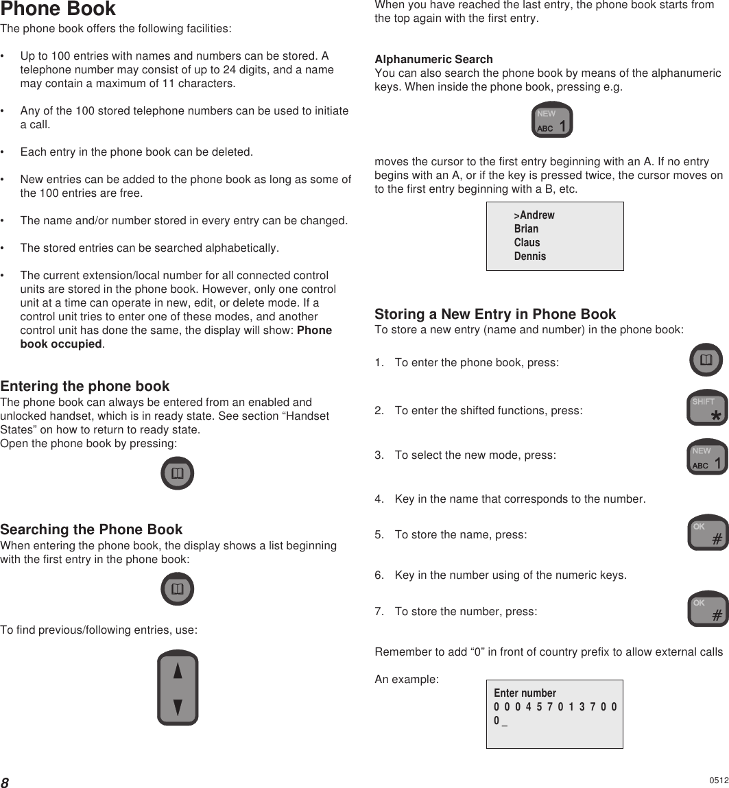 8Phone BookThe phone book offers the following facilities:• Up to 100 entries with names and numbers can be stored. Atelephone number may consist of up to 24 digits, and a namemay contain a maximum of 11 characters.• Any of the 100 stored telephone numbers can be used to initiatea call.• Each entry in the phone book can be deleted.• New entries can be added to the phone book as long as some ofthe 100 entries are free.• The name and/or number stored in every entry can be changed.• The stored entries can be searched alphabetically.• The current extension/local number for all connected controlunits are stored in the phone book. However, only one controlunit at a time can operate in new, edit, or delete mode. If acontrol unit tries to enter one of these modes, and anothercontrol unit has done the same, the display will show: Phonebook occupied.Entering the phone bookThe phone book can always be entered from an enabled andunlocked handset, which is in ready state. See section “HandsetStates” on how to return to ready state.Open the phone book by pressing:Searching the Phone BookWhen entering the phone book, the display shows a list beginningwith the first entry in the phone book:To find previous/following entries, use:When you have reached the last entry, the phone book starts fromthe top again with the first entry.Alphanumeric SearchYou can also search the phone book by means of the alphanumerickeys. When inside the phone book, pressing e.g.moves the cursor to the first entry beginning with an A. If no entrybegins with an A, or if the key is pressed twice, the cursor moves onto the first entry beginning with a B, etc.Storing a New Entry in Phone BookTo store a new entry (name and number) in the phone book:1. To enter the phone book, press:2. To enter the shifted functions, press:3. To select the new mode, press:4. Key in the name that corresponds to the number.5. To store the name, press:6. Key in the number using of the numeric keys.7. To store the number, press:Remember to add “0” in front of country prefix to allow external callsAn example:0512&gt;AndrewBrianClausDennisEnter number0  0  0  4  5  7  0  1  3  7  0  00 _