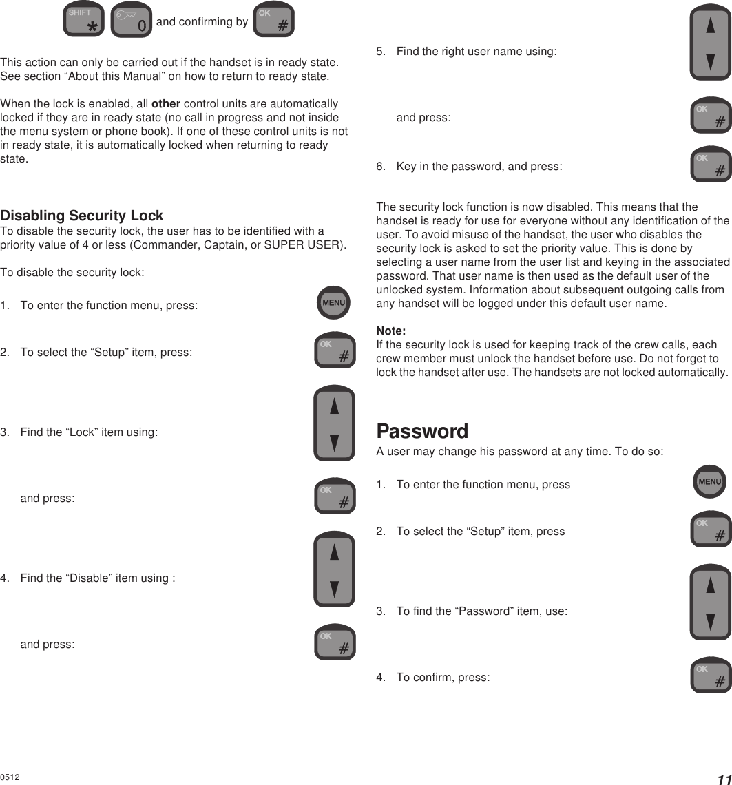 110512  and confirming by This action can only be carried out if the handset is in ready state.See section “About this Manual” on how to return to ready state.When the lock is enabled, all other control units are automaticallylocked if they are in ready state (no call in progress and not insidethe menu system or phone book). If one of these control units is notin ready state, it is automatically locked when returning to readystate.Disabling Security LockTo disable the security lock, the user has to be identified with apriority value of 4 or less (Commander, Captain, or SUPER USER).To disable the security lock:1. To enter the function menu, press:2. To select the “Setup” item, press:3. Find the “Lock” item using:and press:4. Find the “Disable” item using :and press:5. Find the right user name using:and press:6. Key in the password, and press:The security lock function is now disabled. This means that thehandset is ready for use for everyone without any identification of theuser. To avoid misuse of the handset, the user who disables thesecurity lock is asked to set the priority value. This is done byselecting a user name from the user list and keying in the associatedpassword. That user name is then used as the default user of theunlocked system. Information about subsequent outgoing calls fromany handset will be logged under this default user name.Note:If the security lock is used for keeping track of the crew calls, eachcrew member must unlock the handset before use. Do not forget tolock the handset after use. The handsets are not locked automatically.PasswordA user may change his password at any time. To do so:1. To enter the function menu, press2. To select the “Setup” item, press3. To find the “Password” item, use:4. To confirm, press: