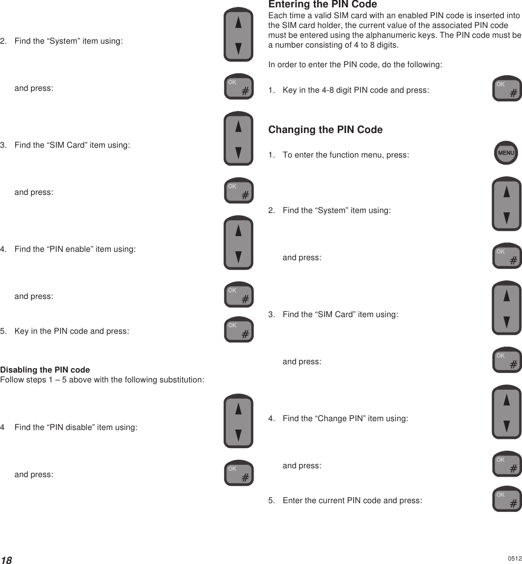 182. Find the “System” item using:and press:3. Find the “SIM Card” item using:and press:4. Find the “PIN enable” item using:and press:5. Key in the PIN code and press:Disabling the PIN codeFollow steps 1 – 5 above with the following substitution:4 Find the “PIN disable” item using:and press:Entering the PIN CodeEach time a valid SIM card with an enabled PIN code is inserted intothe SIM card holder, the current value of the associated PIN codemust be entered using the alphanumeric keys. The PIN code must bea number consisting of 4 to 8 digits.In order to enter the PIN code, do the following:1. Key in the 4-8 digit PIN code and press:Changing the PIN Code1. To enter the function menu, press:2. Find the “System” item using:and press:3. Find the “SIM Card” item using:and press:4. Find the “Change PIN” item using:and press:5. Enter the current PIN code and press:0512