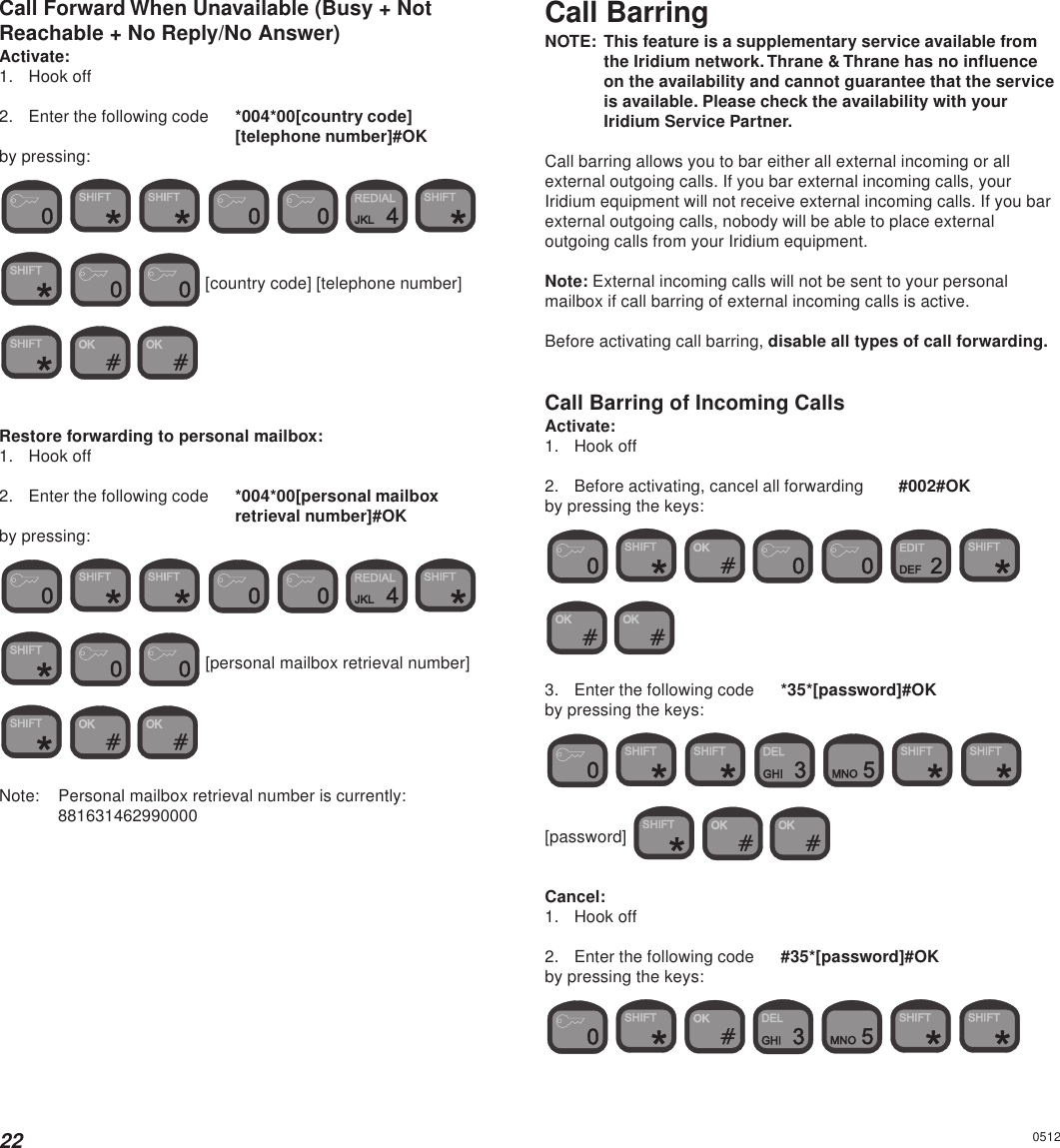 22Call Forward When Unavailable (Busy + NotReachable + No Reply/No Answer)Activate:1. Hook off2. Enter the following code *004*00[country code][telephone number]#OKby pressing:               [country code] [telephone number]   Restore forwarding to personal mailbox:1. Hook off2. Enter the following code *004*00[personal mailboxretrieval number]#OKby pressing:                [personal mailbox retrieval number]   Note: Personal mailbox retrieval number is currently:881631462990000Call BarringNOTE: This feature is a supplementary service available fromthe Iridium network. Thrane &amp; Thrane has no influenceon the availability and cannot guarantee that the serviceis available. Please check the availability with yourIridium Service Partner.Call barring allows you to bar either all external incoming or allexternal outgoing calls. If you bar external incoming calls, yourIridium equipment will not receive external incoming calls. If you barexternal outgoing calls, nobody will be able to place externaloutgoing calls from your Iridium equipment.Note: External incoming calls will not be sent to your personalmailbox if call barring of external incoming calls is active.Before activating call barring, disable all types of call forwarding.Call Barring of Incoming CallsActivate:1. Hook off2. Before activating, cancel all forwarding #002#OKby pressing the keys:            3. Enter the following code *35*[password]#OKby pressing the keys:           [password]    Cancel:1. Hook off2. Enter the following code #35*[password]#OKby pressing the keys:           0512