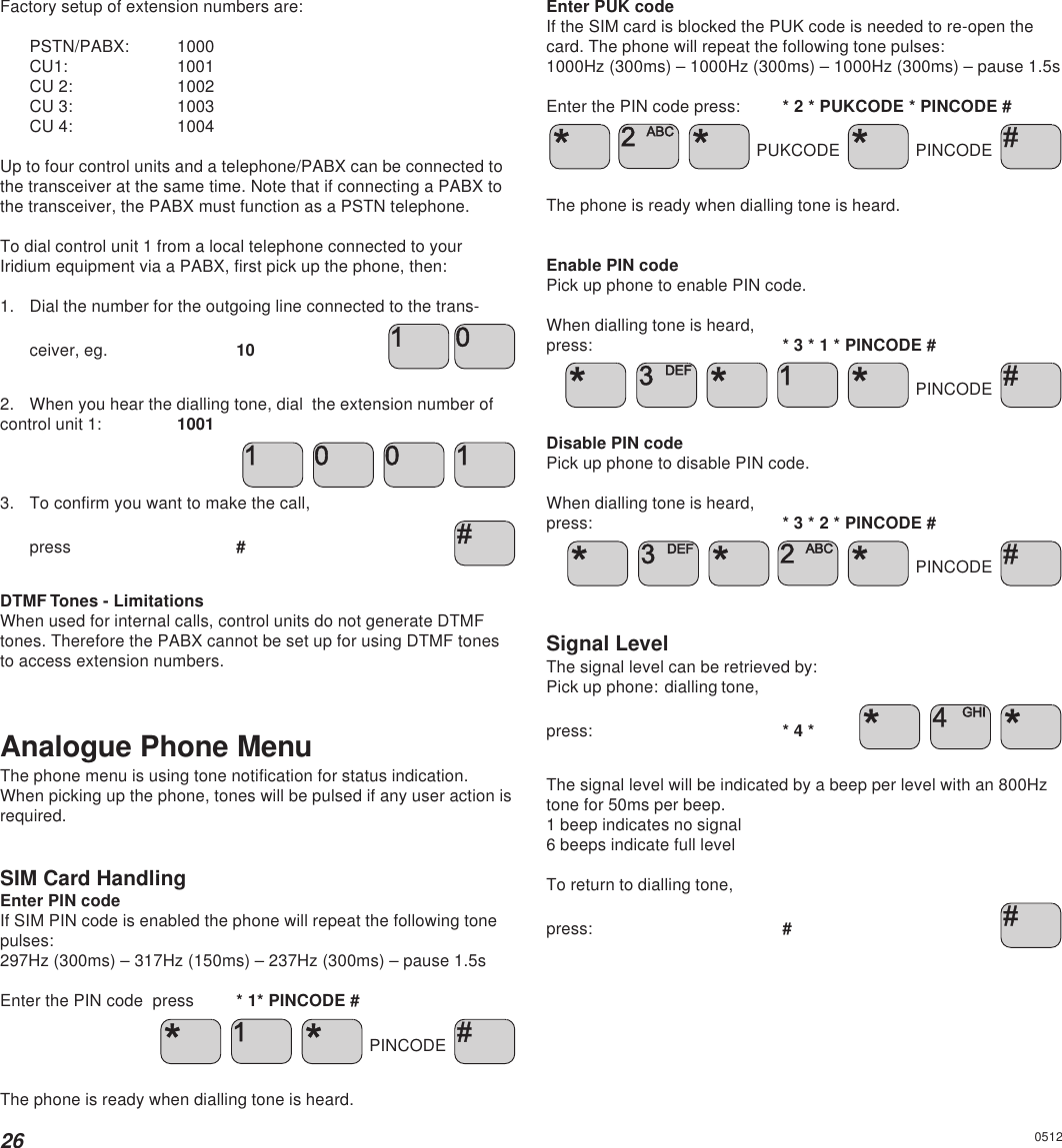 26Factory setup of extension numbers are:PSTN/PABX: 1000CU1: 1001CU 2: 1002CU 3: 1003CU 4: 1004Up to four control units and a telephone/PABX can be connected tothe transceiver at the same time. Note that if connecting a PABX tothe transceiver, the PABX must function as a PSTN telephone.To dial control unit 1 from a local telephone connected to yourIridium equipment via a PABX, first pick up the phone, then:1. Dial the number for the outgoing line connected to the trans-ceiver, eg. 102. When you hear the dialling tone, dial  the extension number ofcontrol unit 1: 1001   3. To confirm you want to make the call,press #DTMF Tones - LimitationsWhen used for internal calls, control units do not generate DTMFtones. Therefore the PABX cannot be set up for using DTMF tonesto access extension numbers.Analogue Phone MenuThe phone menu is using tone notification for status indication.When picking up the phone, tones will be pulsed if any user action isrequired.SIM Card HandlingEnter PIN codeIf SIM PIN code is enabled the phone will repeat the following tonepulses:297Hz (300ms) – 317Hz (150ms) – 237Hz (300ms) – pause 1.5sEnter the PIN code  press * 1* PINCODE #   PINCODE The phone is ready when dialling tone is heard.Enter PUK codeIf the SIM card is blocked the PUK code is needed to re-open thecard. The phone will repeat the following tone pulses:1000Hz (300ms) – 1000Hz (300ms) – 1000Hz (300ms) – pause 1.5sEnter the PIN code press: * 2 * PUKCODE * PINCODE #     PUKCODE   PINCODE The phone is ready when dialling tone is heard.Enable PIN codePick up phone to enable PIN code.When dialling tone is heard,press: * 3 * 1 * PINCODE #     PINCODE Disable PIN codePick up phone to disable PIN code.When dialling tone is heard,press: * 3 * 2 * PINCODE #     PINCODE Signal LevelThe signal level can be retrieved by:Pick up phone: dialling tone,press: * 4 *    The signal level will be indicated by a beep per level with an 800Hztone for 50ms per beep.1 beep indicates no signal6 beeps indicate full levelTo return to dialling tone,press: #0512