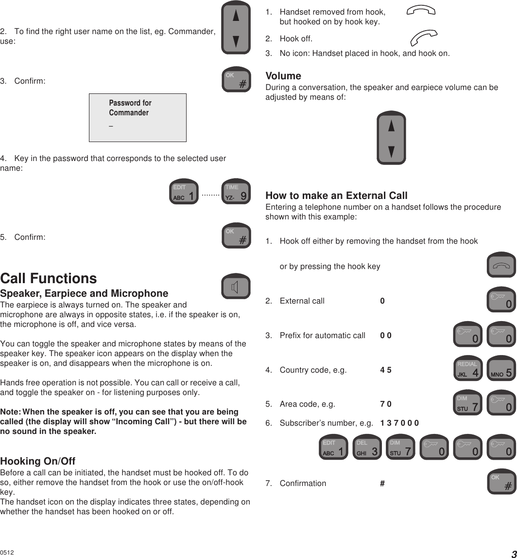32. To find the right user name on the list, eg. Commander,use:3. Confirm:4. Key in the password that corresponds to the selected username: ........5. Confirm:Call FunctionsSpeaker, Earpiece and MicrophoneThe earpiece is always turned on. The speaker andmicrophone are always in opposite states, i.e. if the speaker is on,the microphone is off, and vice versa.You can toggle the speaker and microphone states by means of thespeaker key. The speaker icon appears on the display when thespeaker is on, and disappears when the microphone is on.Hands free operation is not possible. You can call or receive a call,and toggle the speaker on - for listening purposes only.Note: When the speaker is off, you can see that you are beingcalled (the display will show “Incoming Call”) - but there will beno sound in the speaker.Hooking On/OffBefore a call can be initiated, the handset must be hooked off. To doso, either remove the handset from the hook or use the on/off-hookkey.The handset icon on the display indicates three states, depending onwhether the handset has been hooked on or off.Password forCommander_05121. Handset removed from hook,but hooked on by hook key.2. Hook off.3. No icon: Handset placed in hook, and hook on.VolumeDuring a conversation, the speaker and earpiece volume can beadjusted by means of:How to make an External CallEntering a telephone number on a handset follows the procedureshown with this example:1. Hook off either by removing the handset from the hookor by pressing the hook key2. External call 03. Prefix for automatic call 0 0  4. Country code, e.g. 4 5  5. Area code, e.g. 7 0  6. Subscriber’s number, e.g. 1 3 7 0 0 0         7. Confirmation #