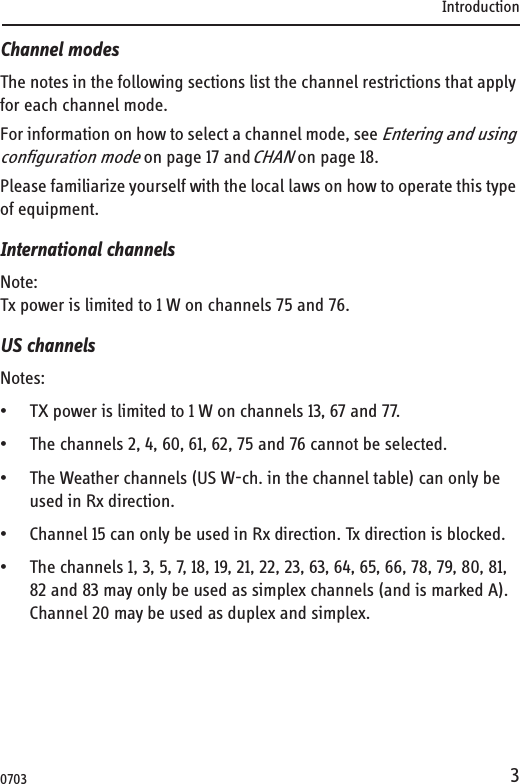 Introduction3Channel modesThe notes in the following sections list the channel restrictions that apply for each channel mode.For information on how to select a channel mode, see Entering and using configuration mode on page 17 and CHAN on page 18. Please familiarize yourself with the local laws on how to operate this type of equipment.International channelsNote:Tx power is limited to 1 W on channels 75 and 76.US channelsNotes:• TX power is limited to 1 W on channels 13, 67 and 77.• The channels 2, 4, 60, 61, 62, 75 and 76 cannot be selected.• The Weather channels (US W-ch. in the channel table) can only be used in Rx direction.• Channel 15 can only be used in Rx direction. Tx direction is blocked.• The channels 1, 3, 5, 7, 18, 19, 21, 22, 23, 63, 64, 65, 66, 78, 79, 80, 81, 82 and 83 may only be used as simplex channels (and is marked A). Channel 20 may be used as duplex and simplex. 0703