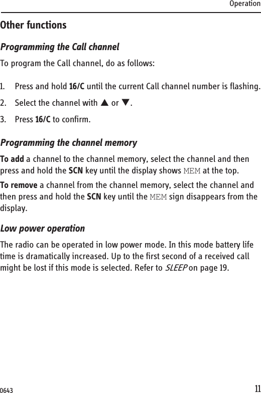 Operation11Other functionsProgramming the Call channelTo program the Call channel, do as follows:1. Press and hold 16/C until the current Call channel number is flashing.2. Select the channel with S or T.3. Press 16/C to confirm.Programming the channel memoryTo add a channel to the channel memory, select the channel and then press and hold the SCN key until the display shows MEM at the top.To remove a channel from the channel memory, select the channel and then press and hold the SCN key until the MEM sign disappears from the display.Low power operationThe radio can be operated in low power mode. In this mode battery life time is dramatically increased. Up to the first second of a received call might be lost if this mode is selected. Refer to SLEEP on page 19.0643