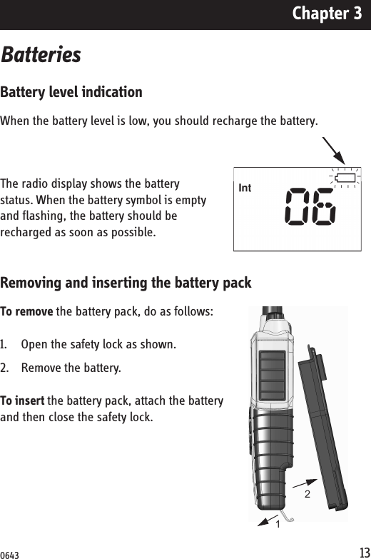 Chapter 313BatteriesBattery level indicationWhen the battery level is low, you should recharge the battery.The radio display shows the battery status. When the battery symbol is empty and flashing, the battery should be recharged as soon as possible. Removing and inserting the battery packTo remove the battery pack, do as follows:1. Open the safety lock as shown.2. Remove the battery.To insert the battery pack, attach the battery and then close the safety lock.120643