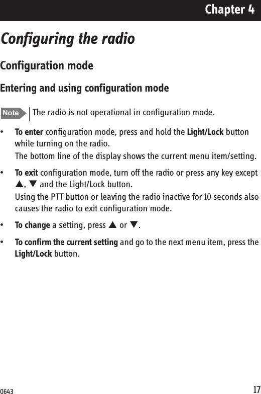Chapter 417Configuring the radioConfiguration modeEntering and using configuration mode•To enter configuration mode, press and hold the Light/Lock button while turning on the radio.The bottom line of the display shows the current menu item/setting.•To exit configuration mode, turn off the radio or press any key except S, T and the Light/Lock button.Using the PTT button or leaving the radio inactive for 10 seconds also causes the radio to exit configuration mode.•To change a setting, press S or T.•To confirm the current setting and go to the next menu item, press the Light/Lock button.Note The radio is not operational in configuration mode.0643