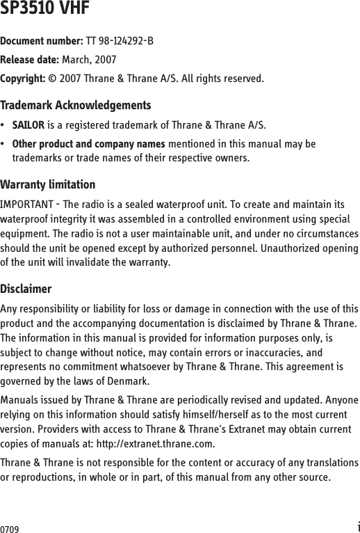 iSP3510 VHFDocument number: TT 98-124292-BRelease date: March, 2007Copyright: © 2007 Thrane &amp; Thrane A/S. All rights reserved.Trademark Acknowledgements•SAILOR is a registered trademark of Thrane &amp; Thrane A/S.•Other product and company names mentioned in this manual may be trademarks or trade names of their respective owners.Warranty limitationIMPORTANT - The radio is a sealed waterproof unit. To create and maintain its waterproof integrity it was assembled in a controlled environment using special equipment. The radio is not a user maintainable unit, and under no circumstances should the unit be opened except by authorized personnel. Unauthorized opening of the unit will invalidate the warranty.DisclaimerAny responsibility or liability for loss or damage in connection with the use of this product and the accompanying documentation is disclaimed by Thrane &amp; Thrane. The information in this manual is provided for information purposes only, is subject to change without notice, may contain errors or inaccuracies, and represents no commitment whatsoever by Thrane &amp; Thrane. This agreement is governed by the laws of Denmark.Manuals issued by Thrane &amp; Thrane are periodically revised and updated. Anyone relying on this information should satisfy himself/herself as to the most current version. Providers with access to Thrane &amp; Thrane&apos;s Extranet may obtain current copies of manuals at: http://extranet.thrane.com. Thrane &amp; Thrane is not responsible for the content or accuracy of any translations or reproductions, in whole or in part, of this manual from any other source.0709