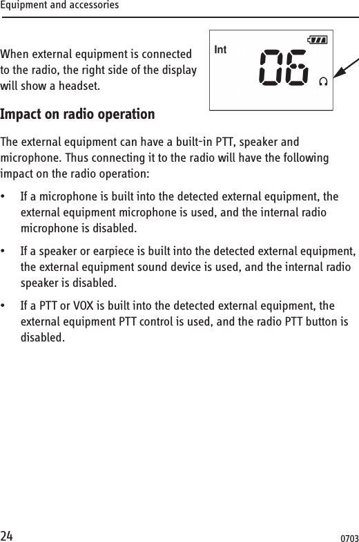 Equipment and accessories24When external equipment is connected to the radio, the right side of the display will show a headset.Impact on radio operationThe external equipment can have a built-in PTT, speaker and microphone. Thus connecting it to the radio will have the following impact on the radio operation:• If a microphone is built into the detected external equipment, the external equipment microphone is used, and the internal radio microphone is disabled.• If a speaker or earpiece is built into the detected external equipment, the external equipment sound device is used, and the internal radio speaker is disabled.• If a PTT or VOX is built into the detected external equipment, the external equipment PTT control is used, and the radio PTT button is disabled.0703
