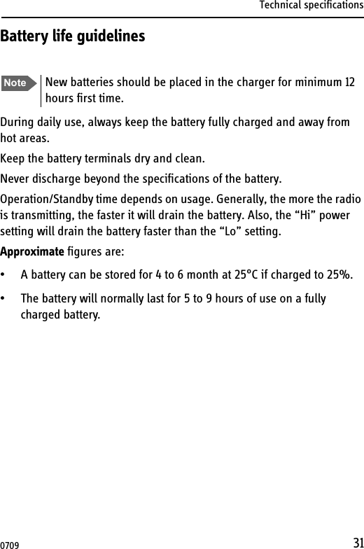 Technical specifications31Battery life guidelinesDuring daily use, always keep the battery fully charged and away from hot areas.Keep the battery terminals dry and clean.Never discharge beyond the specifications of the battery.Operation/Standby time depends on usage. Generally, the more the radio is transmitting, the faster it will drain the battery. Also, the “Hi” power setting will drain the battery faster than the “Lo” setting.Approximate figures are:• A battery can be stored for 4 to 6 month at 25°C if charged to 25%.• The battery will normally last for 5 to 9 hours of use on a fully charged battery. Note New batteries should be placed in the charger for minimum 12 hours first time.0709